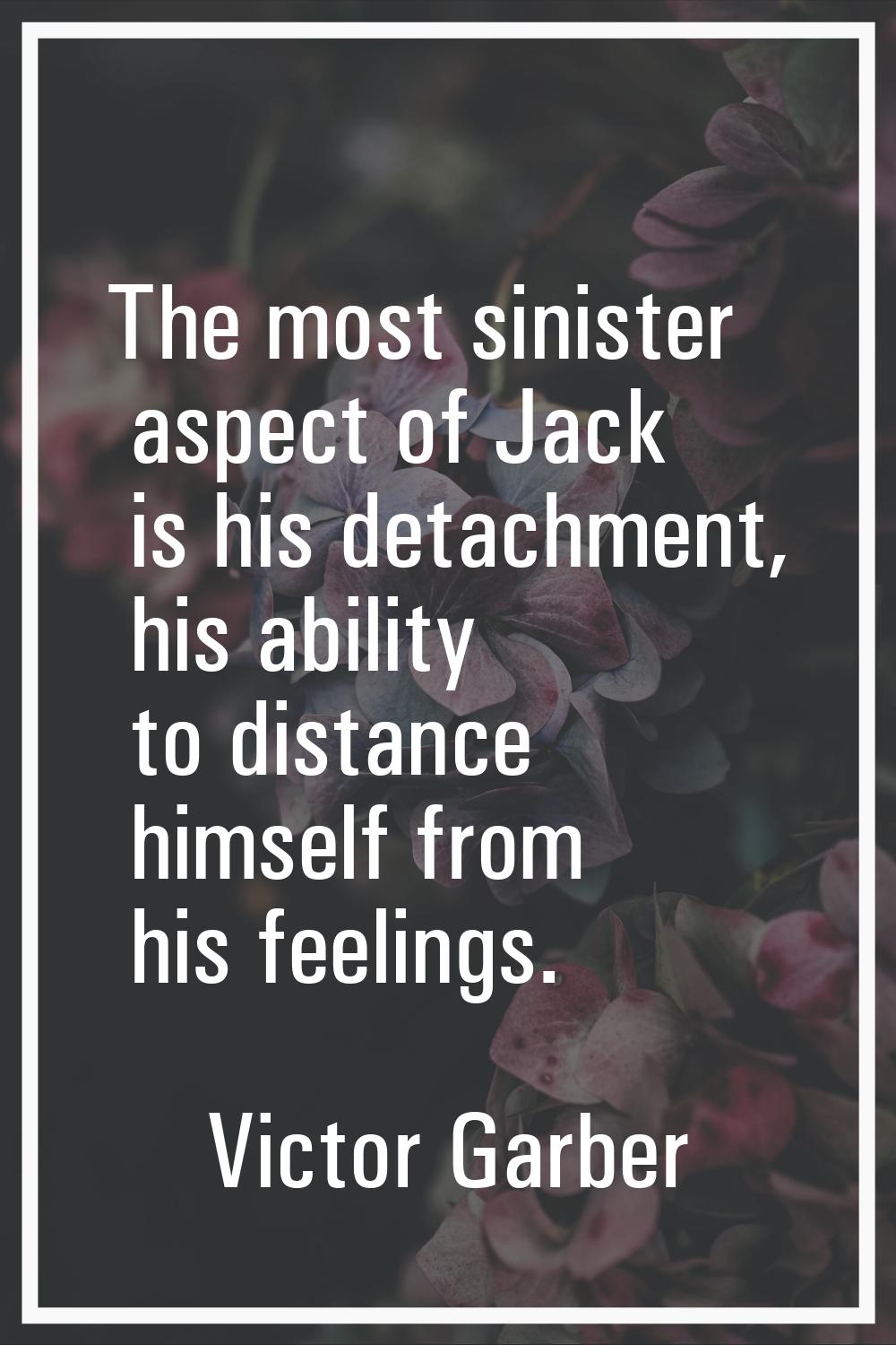 The most sinister aspect of Jack is his detachment, his ability to distance himself from his feelin