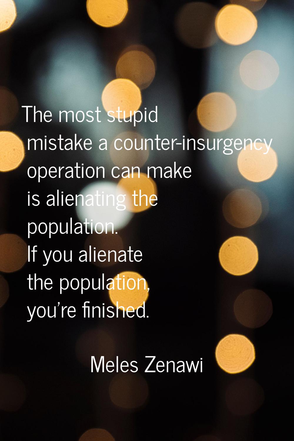 The most stupid mistake a counter-insurgency operation can make is alienating the population. If yo