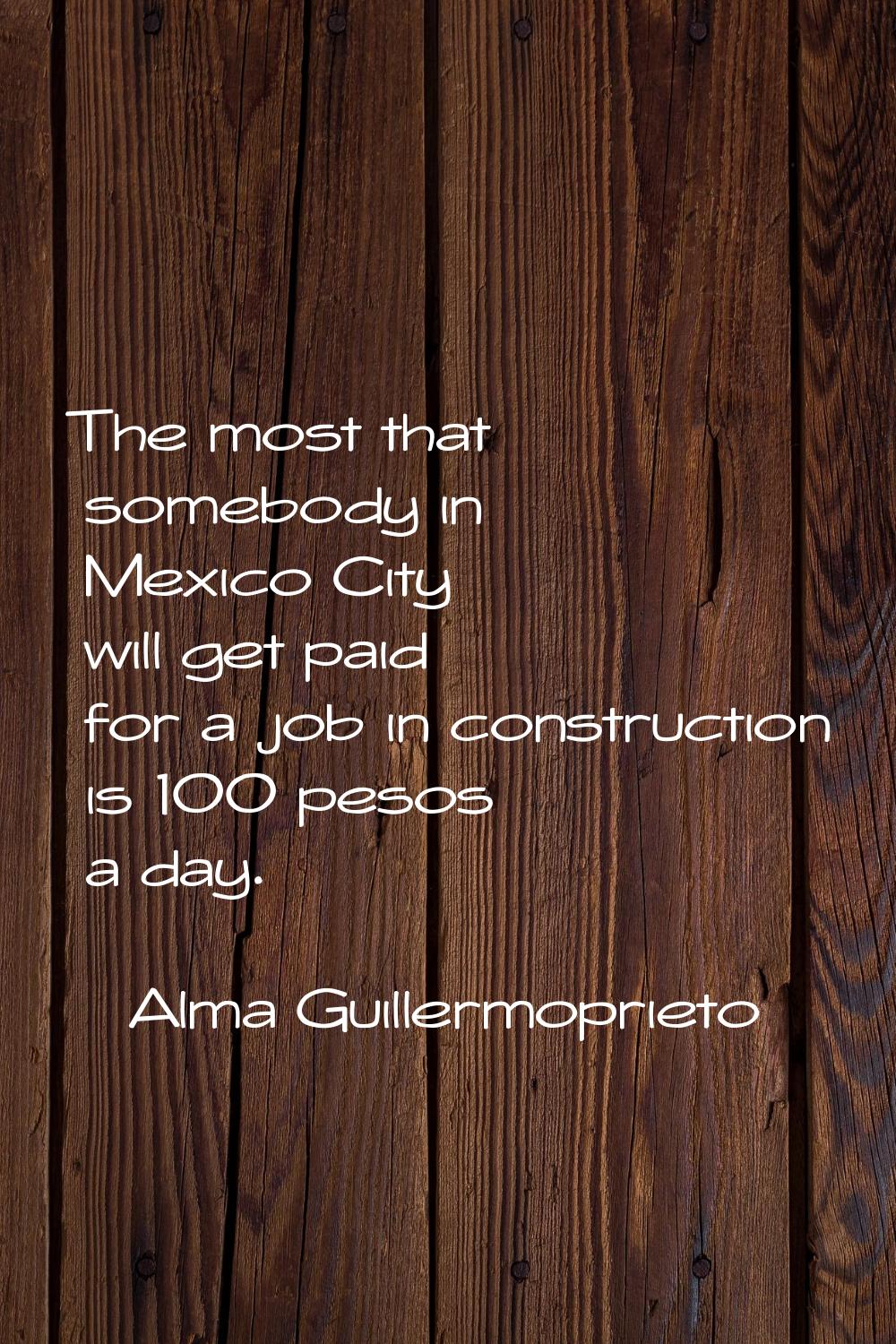 The most that somebody in Mexico City will get paid for a job in construction is 100 pesos a day.