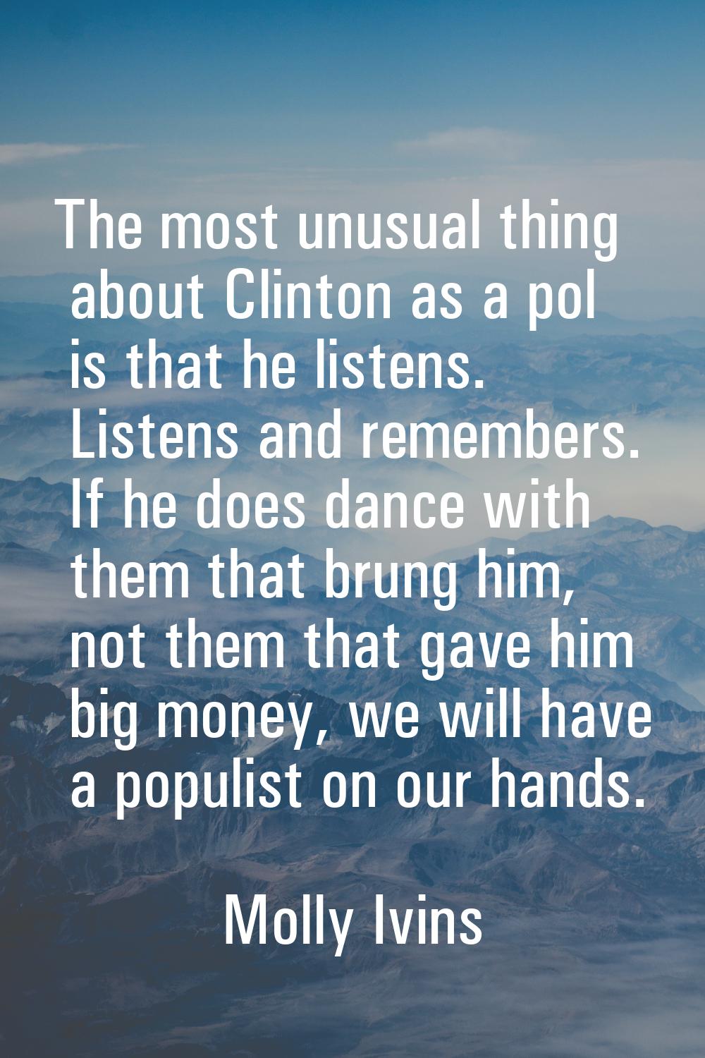 The most unusual thing about Clinton as a pol is that he listens. Listens and remembers. If he does