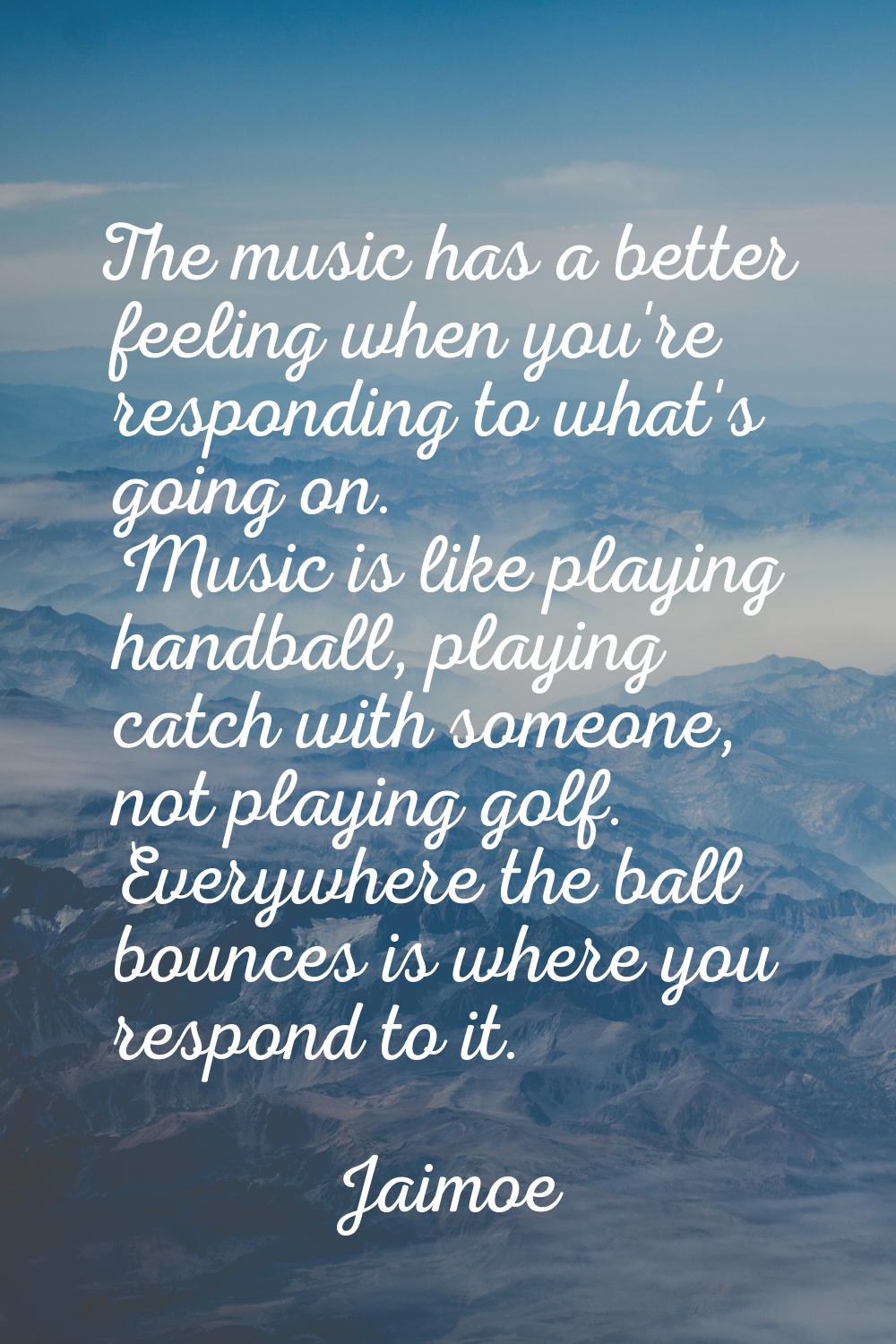 The music has a better feeling when you're responding to what's going on. Music is like playing han