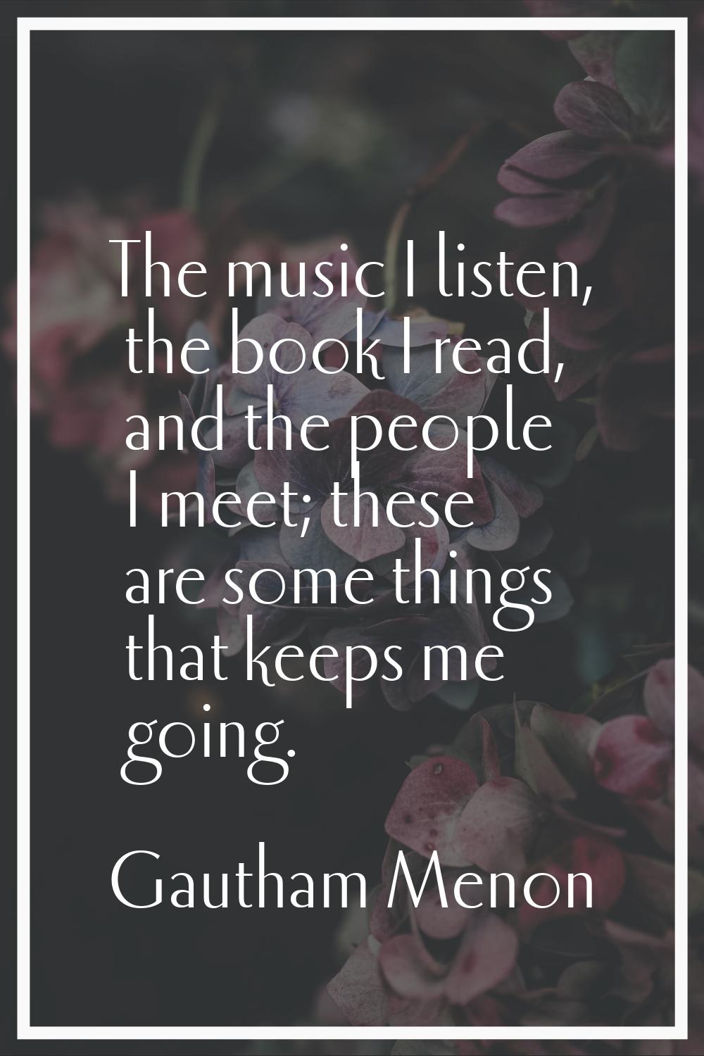 The music I listen, the book I read, and the people I meet; these are some things that keeps me goi