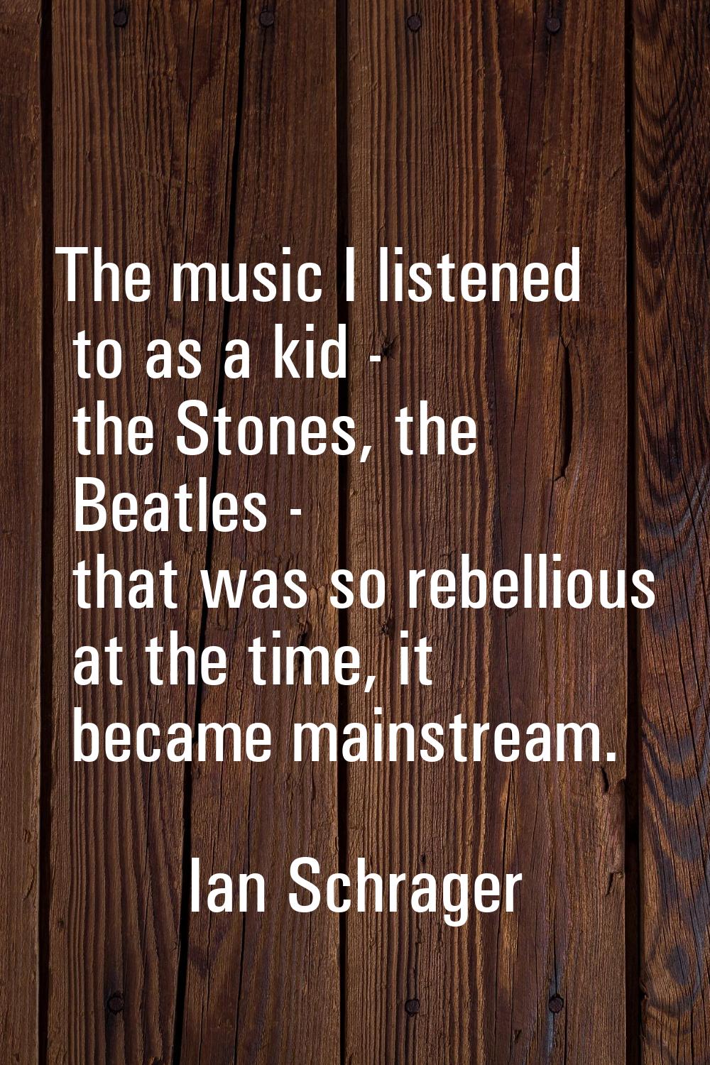 The music I listened to as a kid - the Stones, the Beatles - that was so rebellious at the time, it