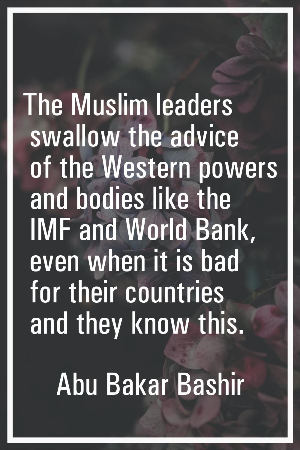 The Muslim leaders swallow the advice of the Western powers and bodies like the IMF and World Bank,