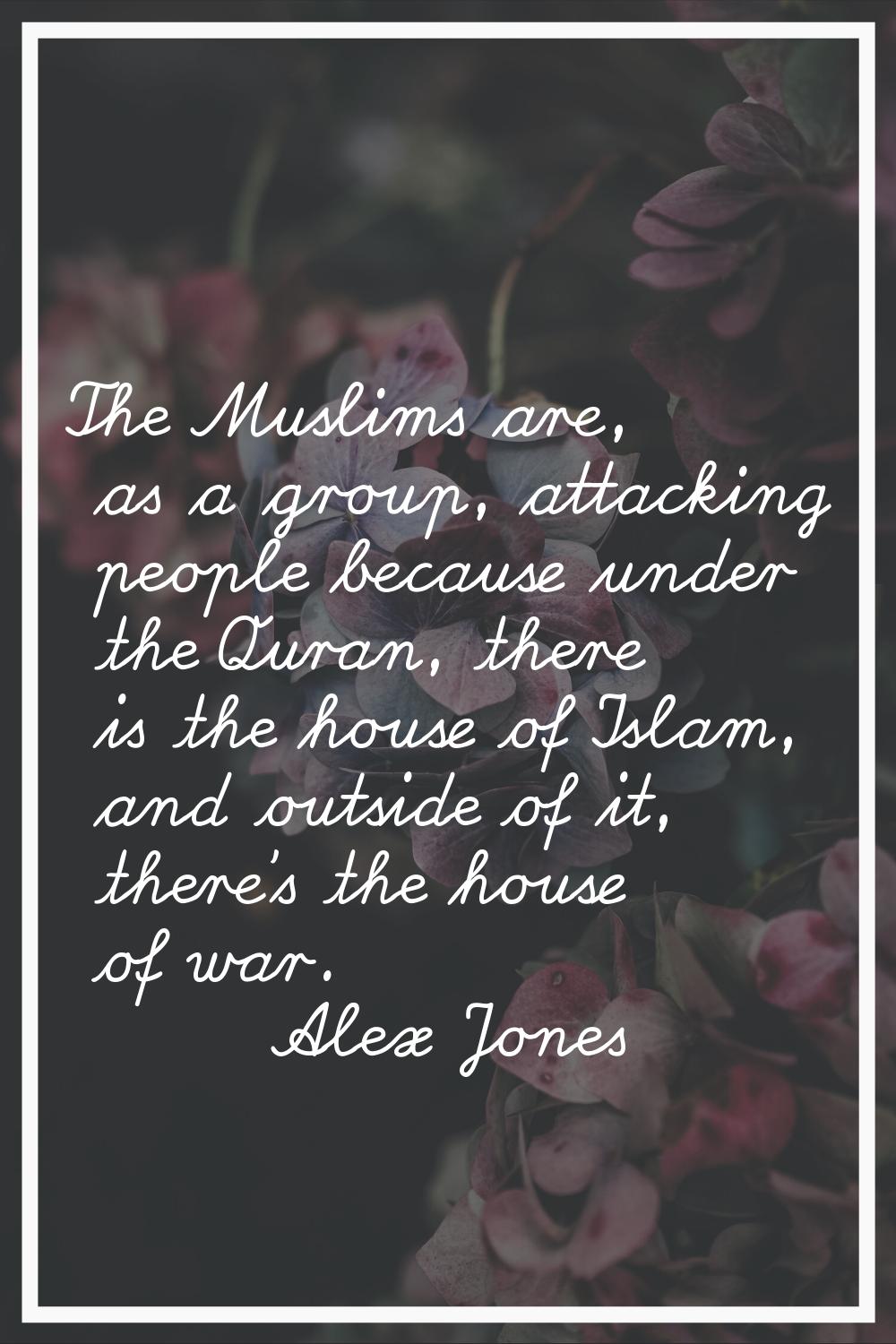 The Muslims are, as a group, attacking people because under the Quran, there is the house of Islam,