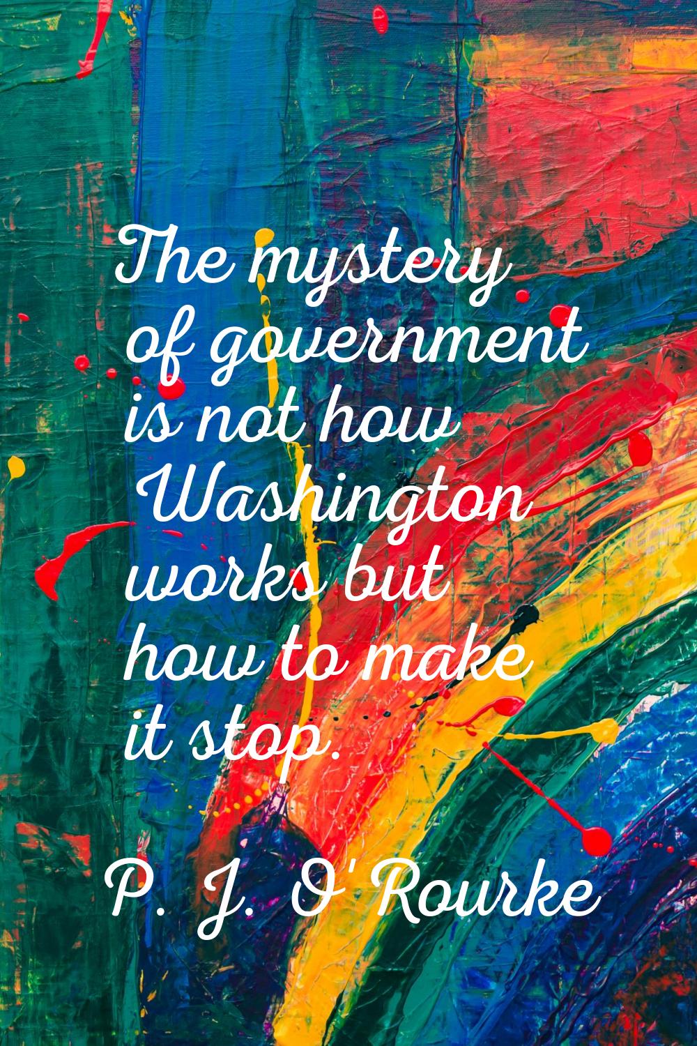 The mystery of government is not how Washington works but how to make it stop.