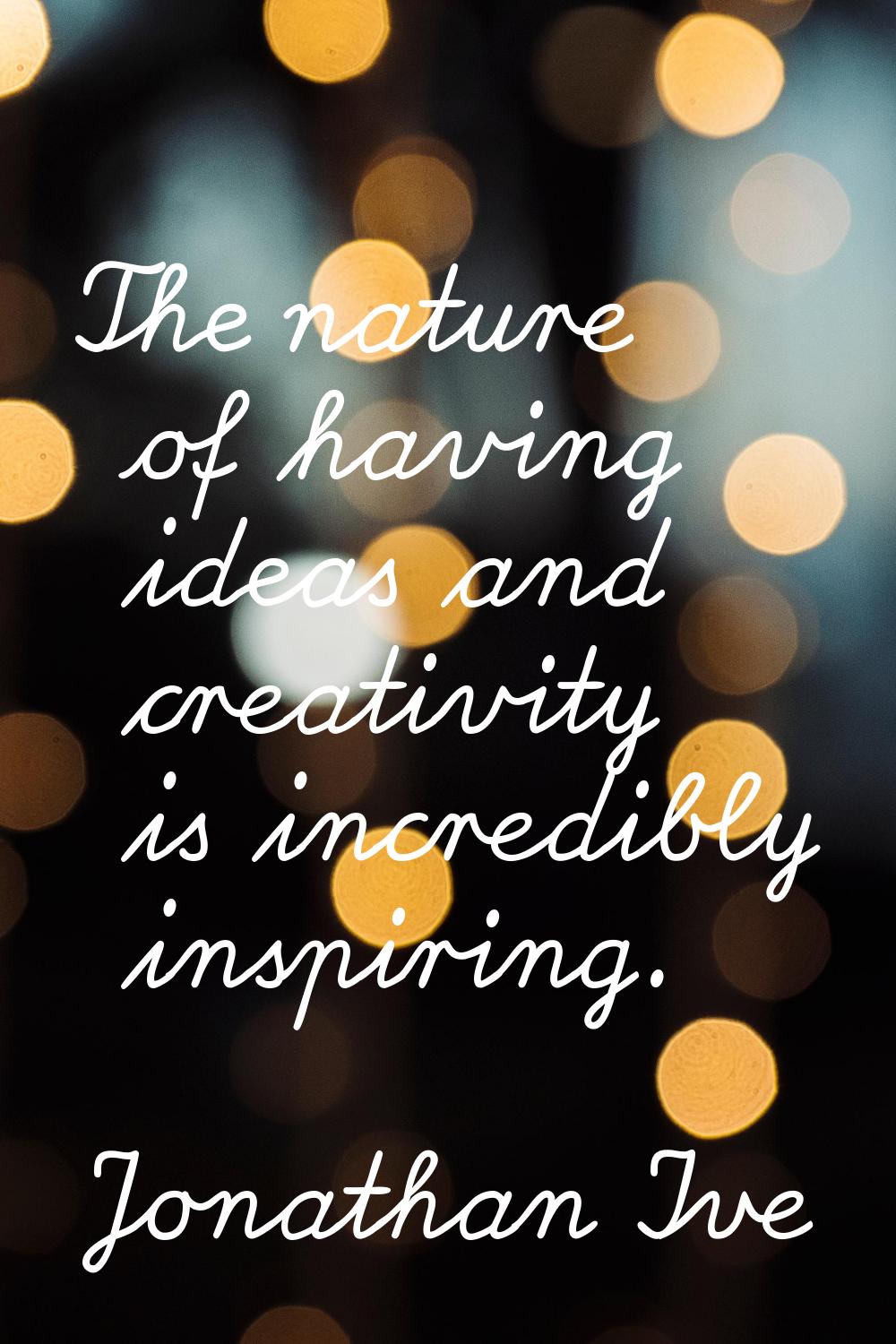 The nature of having ideas and creativity is incredibly inspiring.