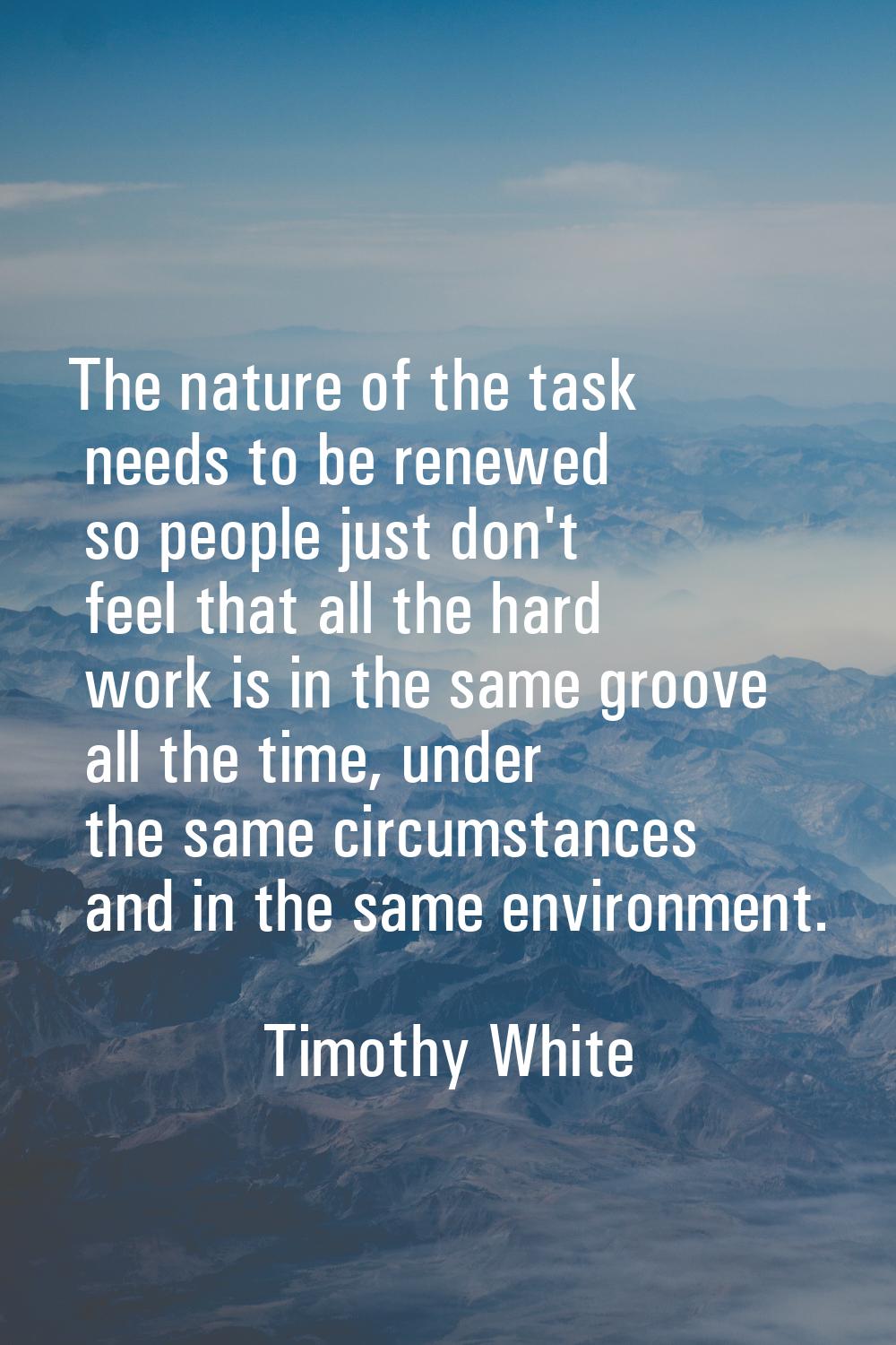 The nature of the task needs to be renewed so people just don't feel that all the hard work is in t