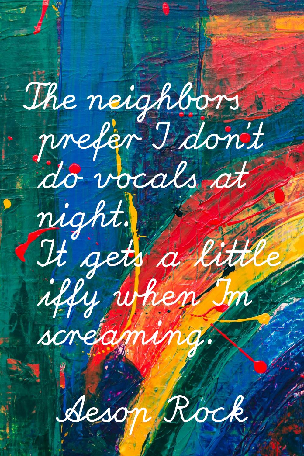 The neighbors prefer I don't do vocals at night. It gets a little iffy when I'm screaming.