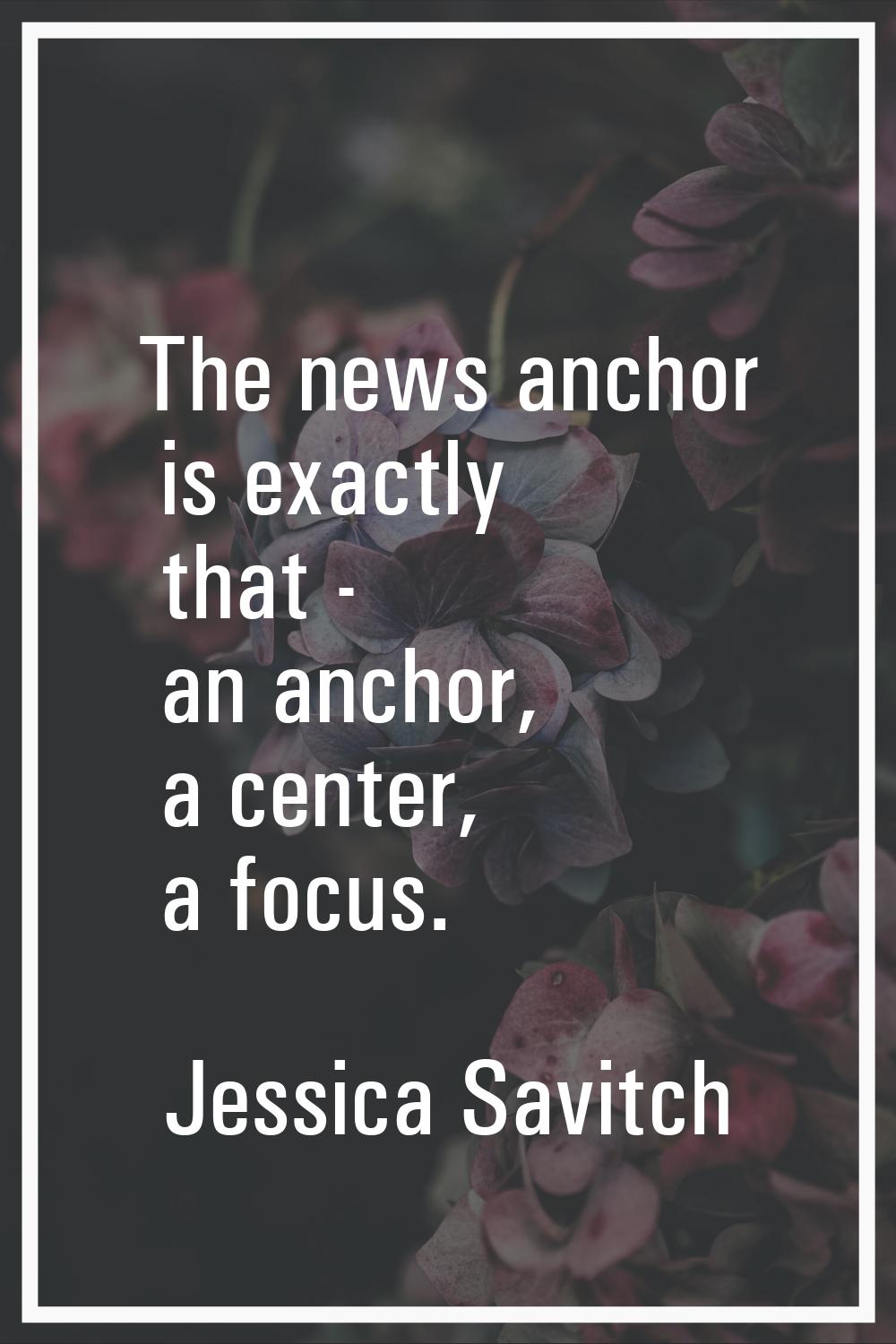 The news anchor is exactly that - an anchor, a center, a focus.