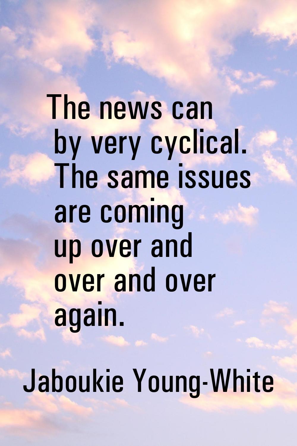 The news can by very cyclical. The same issues are coming up over and over and over again.