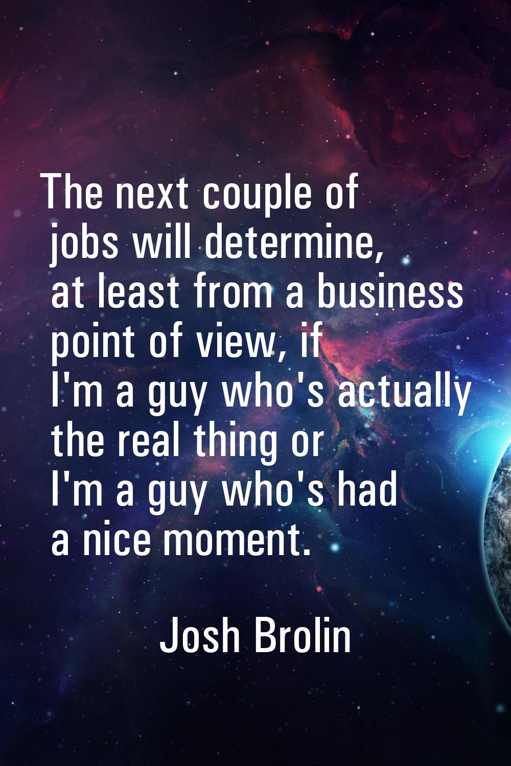 The next couple of jobs will determine, at least from a business point of view, if I'm a guy who's 