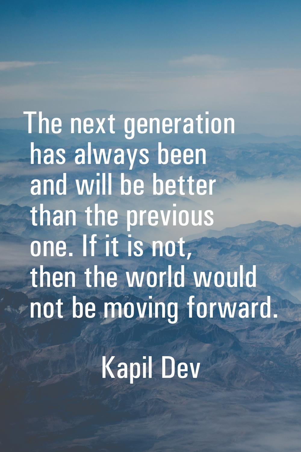The next generation has always been and will be better than the previous one. If it is not, then th
