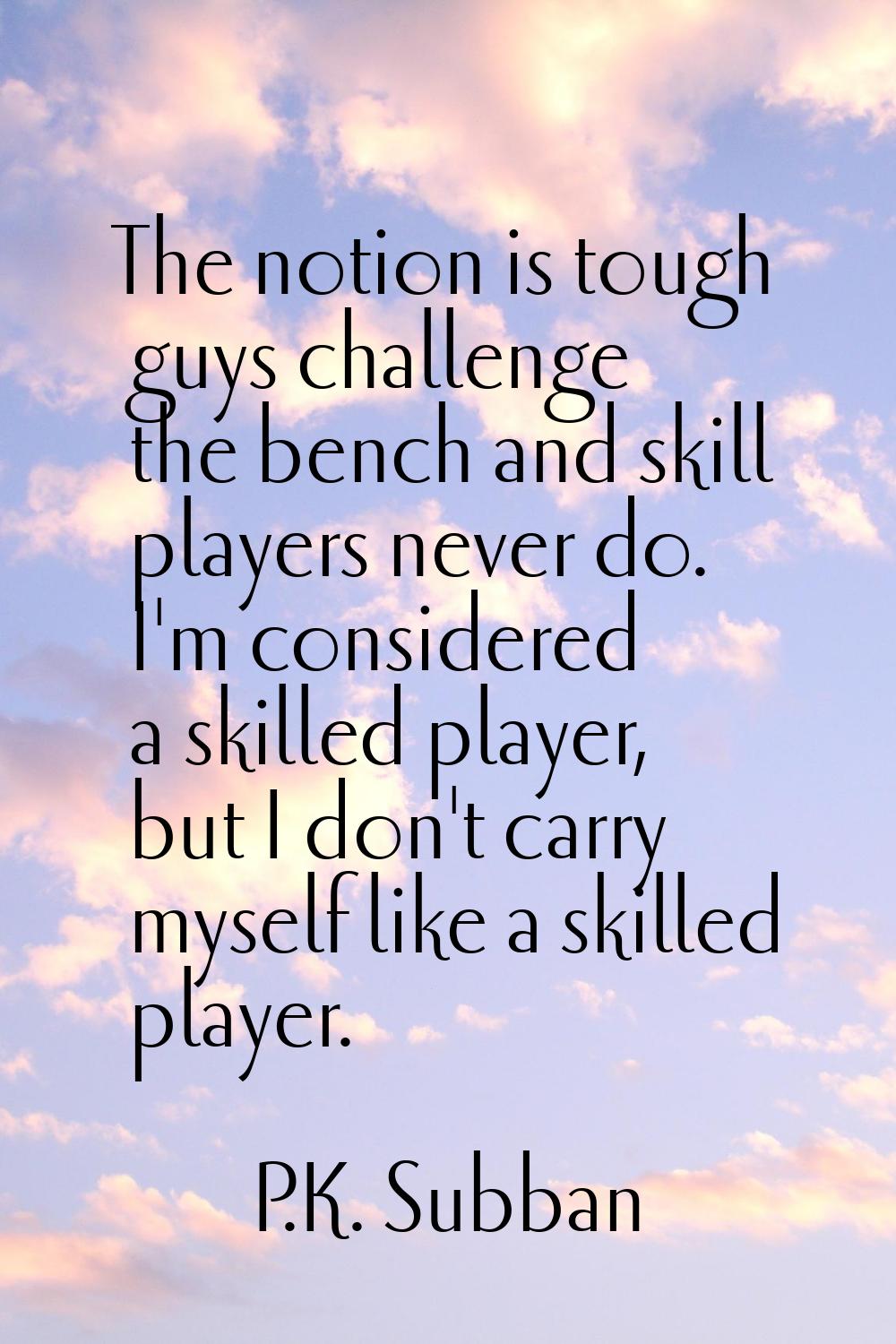 The notion is tough guys challenge the bench and skill players never do. I'm considered a skilled p