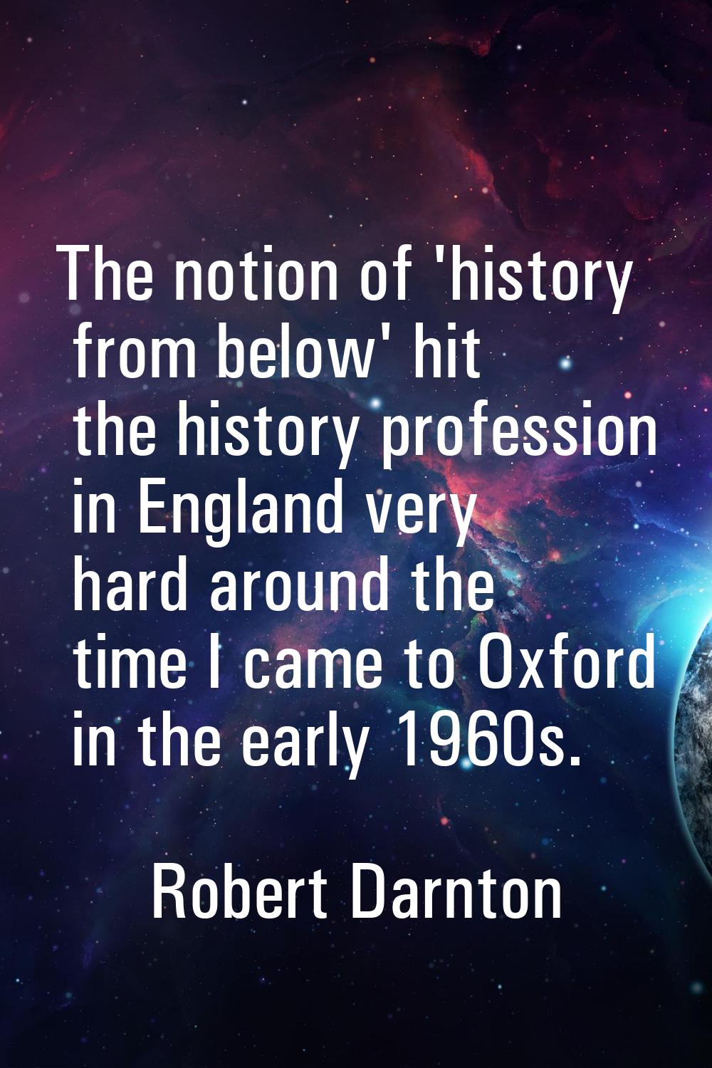 The notion of 'history from below' hit the history profession in England very hard around the time 