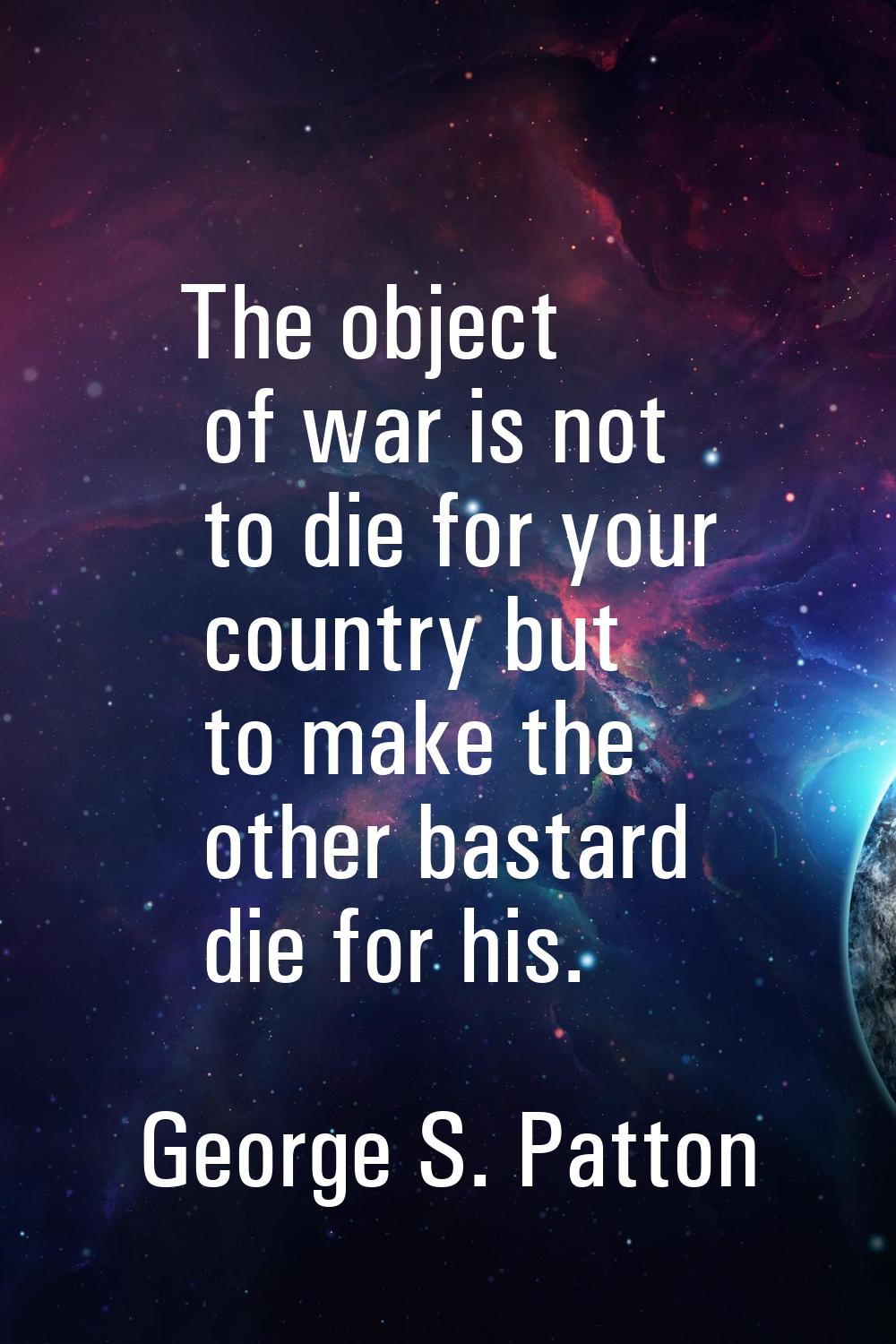 The object of war is not to die for your country but to make the other bastard die for his.