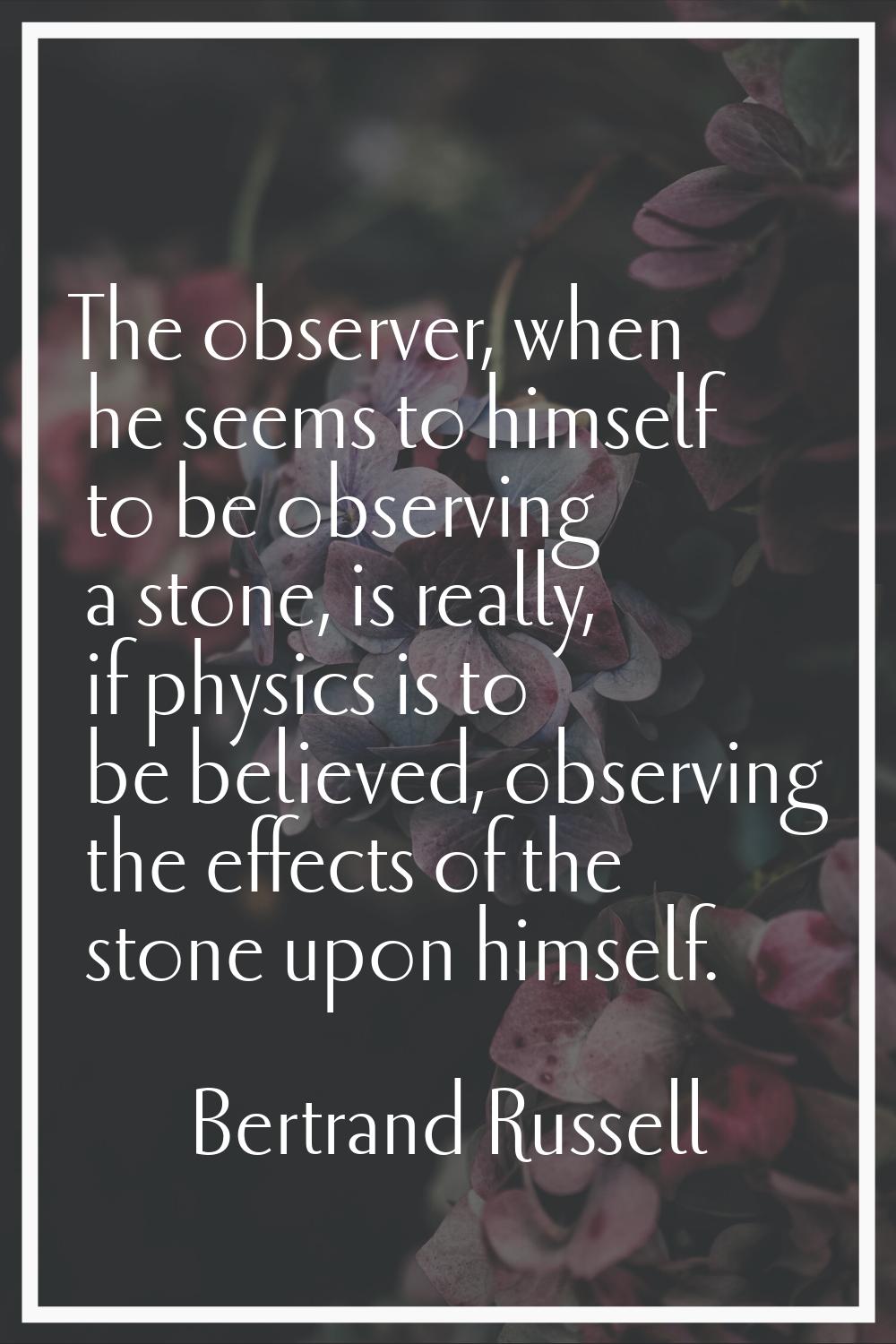 The observer, when he seems to himself to be observing a stone, is really, if physics is to be beli