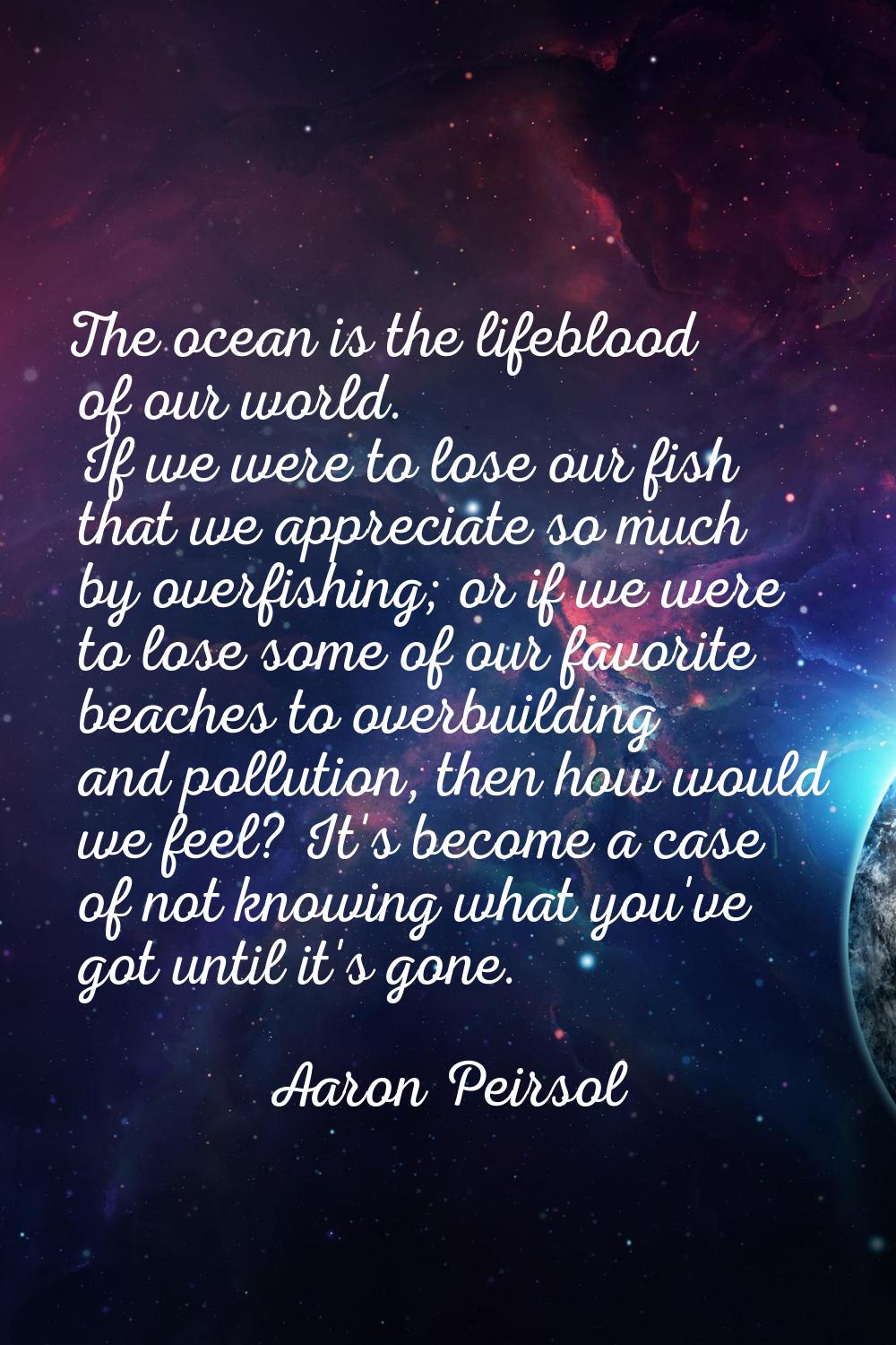 The ocean is the lifeblood of our world. If we were to lose our fish that we appreciate so much by 