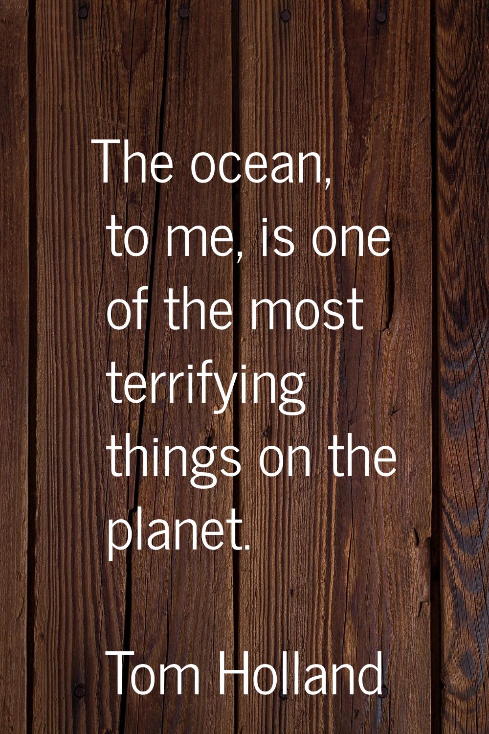 The ocean, to me, is one of the most terrifying things on the planet.