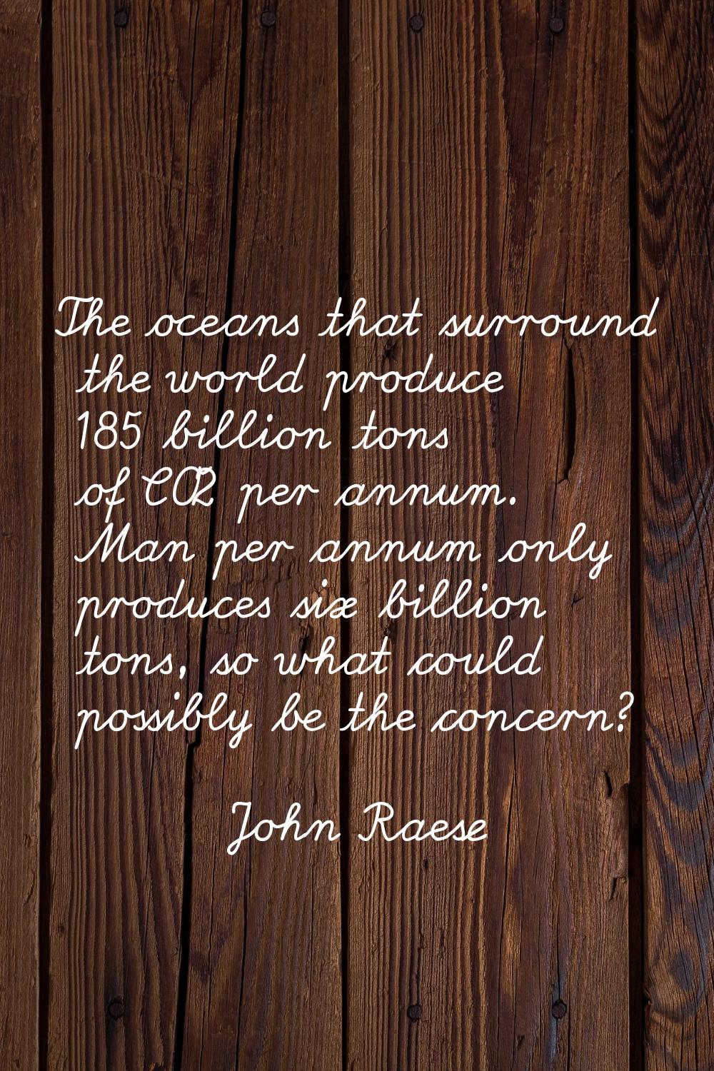 The oceans that surround the world produce 185 billion tons of CO2 per annum. Man per annum only pr