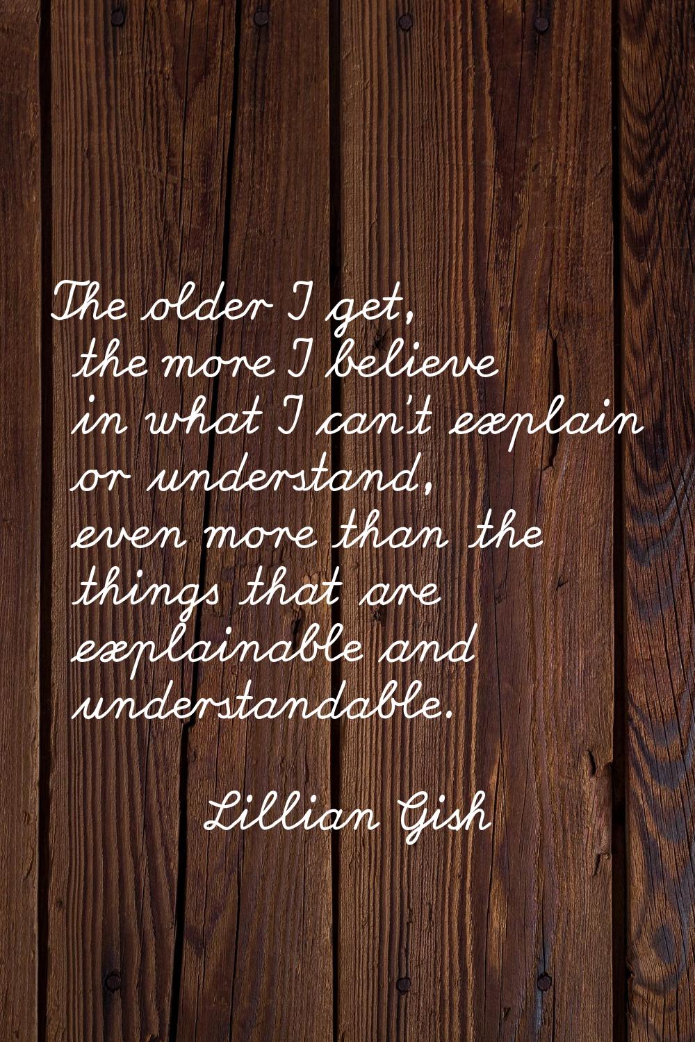 The older I get, the more I believe in what I can't explain or understand, even more than the thing