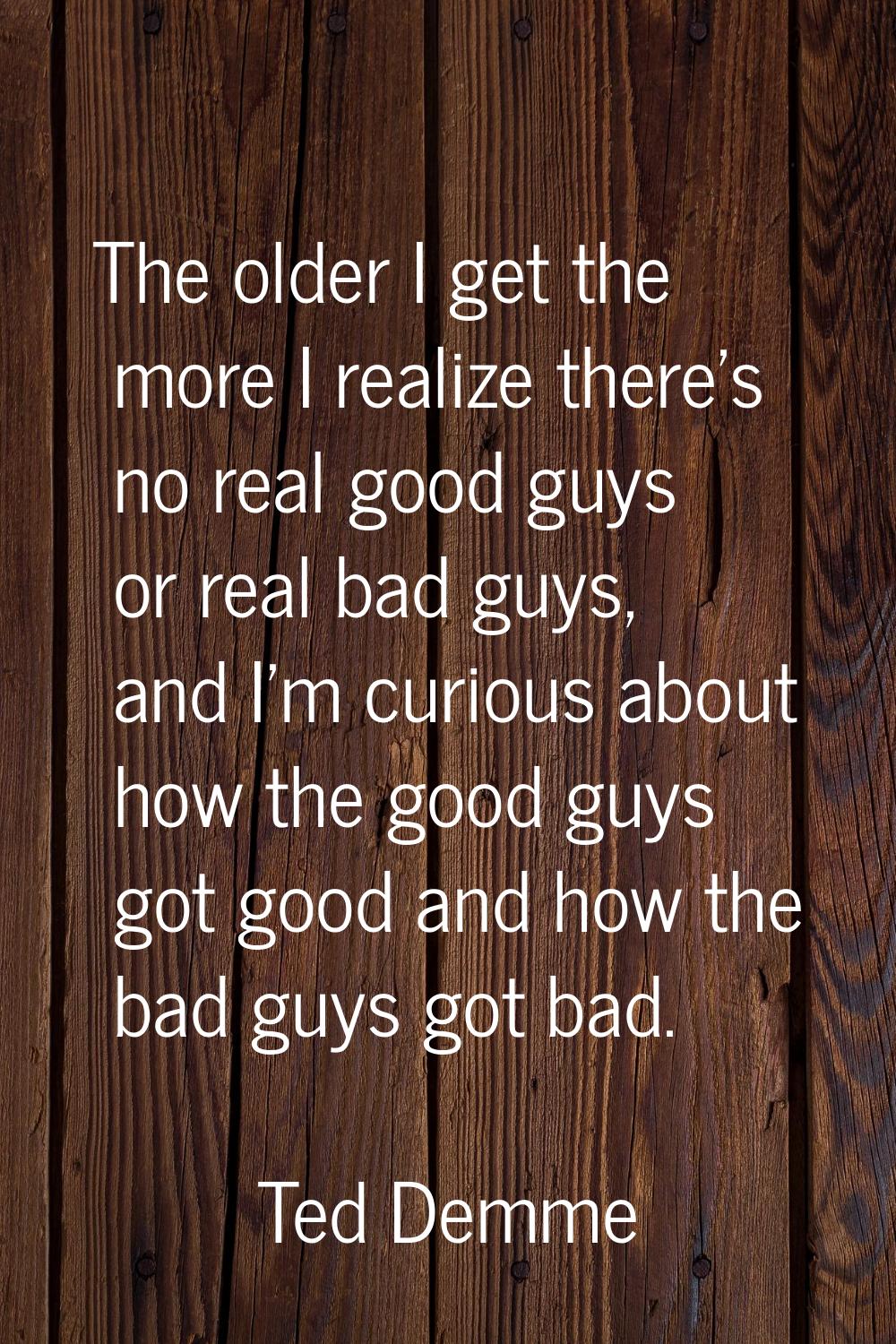 The older I get the more I realize there's no real good guys or real bad guys, and I'm curious abou