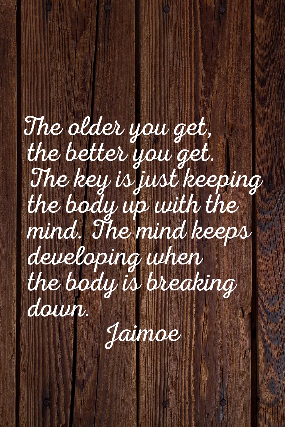 The older you get, the better you get. The key is just keeping the body up with the mind. The mind 