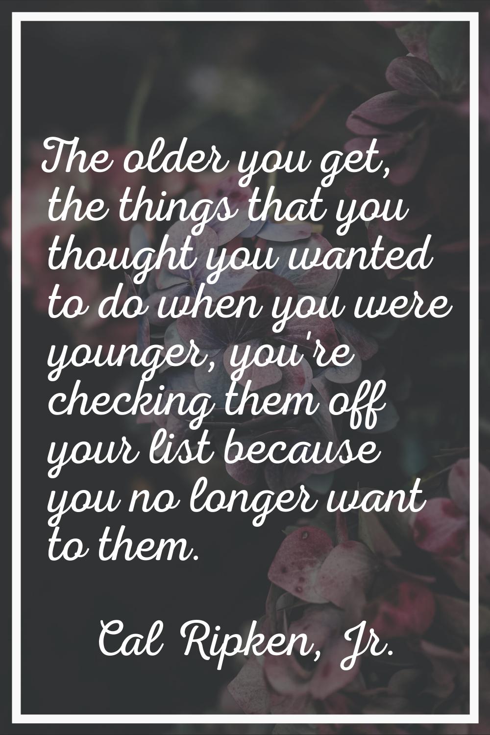 The older you get, the things that you thought you wanted to do when you were younger, you're check