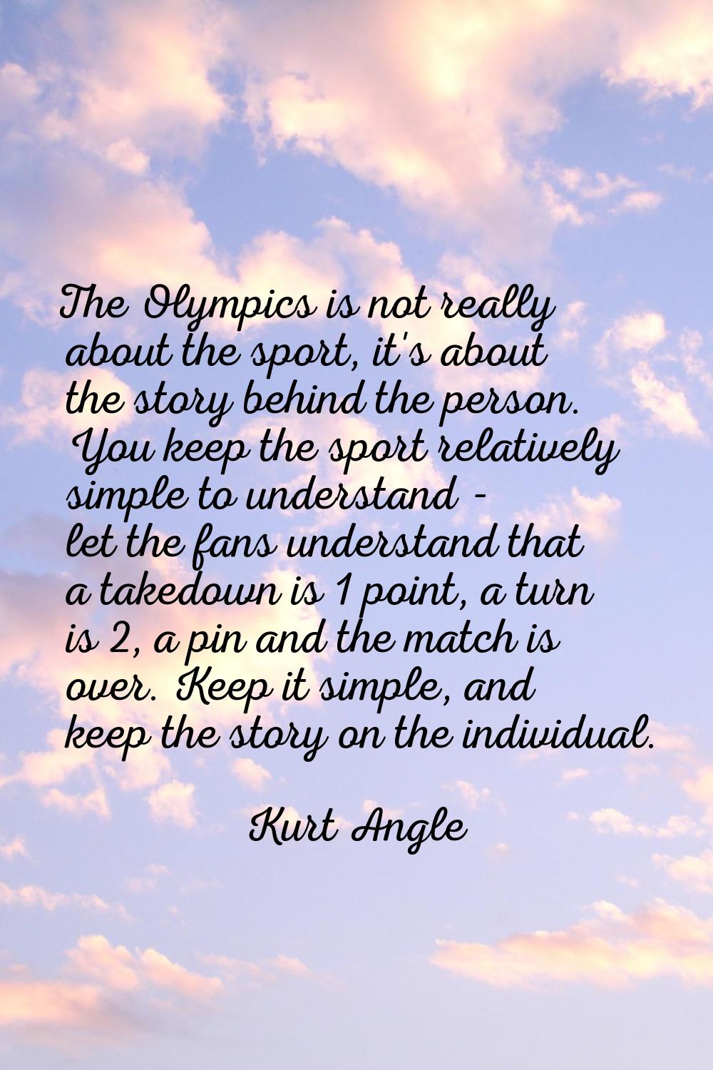 The Olympics is not really about the sport, it's about the story behind the person. You keep the sp