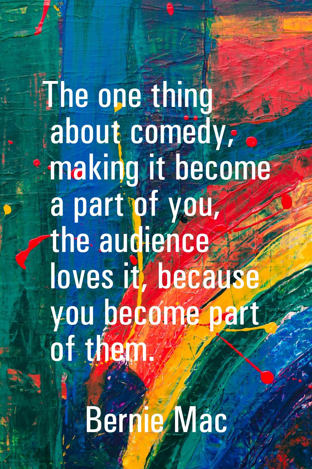 The one thing about comedy, making it become a part of you, the audience loves it, because you beco