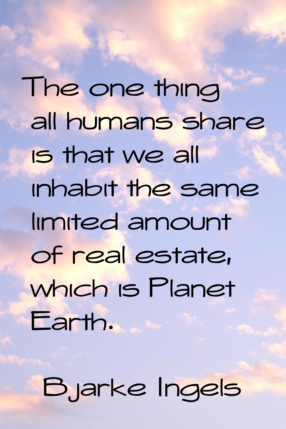 The one thing all humans share is that we all inhabit the same limited amount of real estate, which