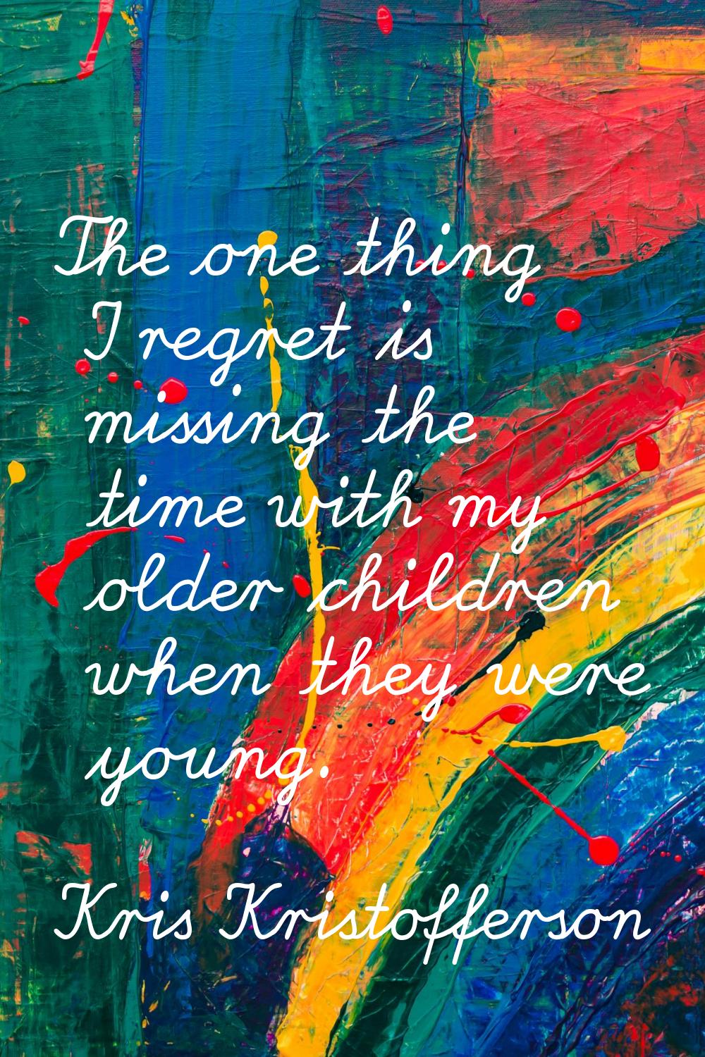 The one thing I regret is missing the time with my older children when they were young.