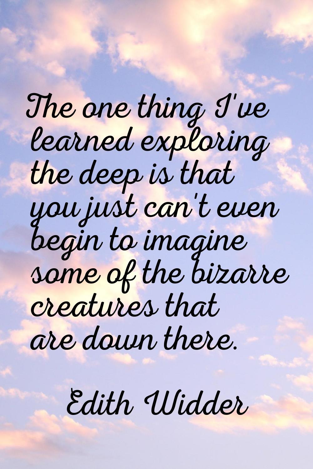 The one thing I've learned exploring the deep is that you just can't even begin to imagine some of 