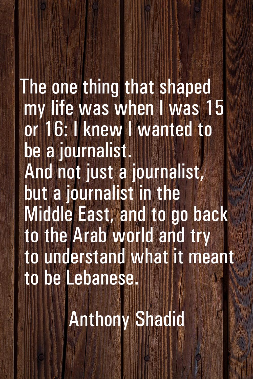 The one thing that shaped my life was when I was 15 or 16: I knew I wanted to be a journalist. And 