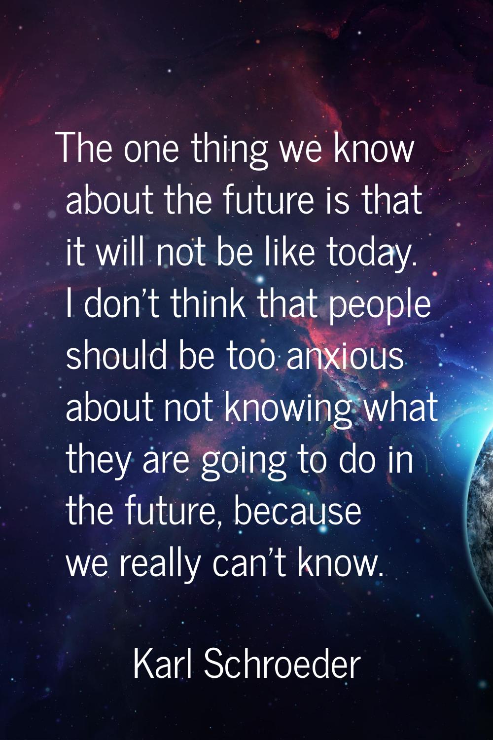 The one thing we know about the future is that it will not be like today. I don't think that people