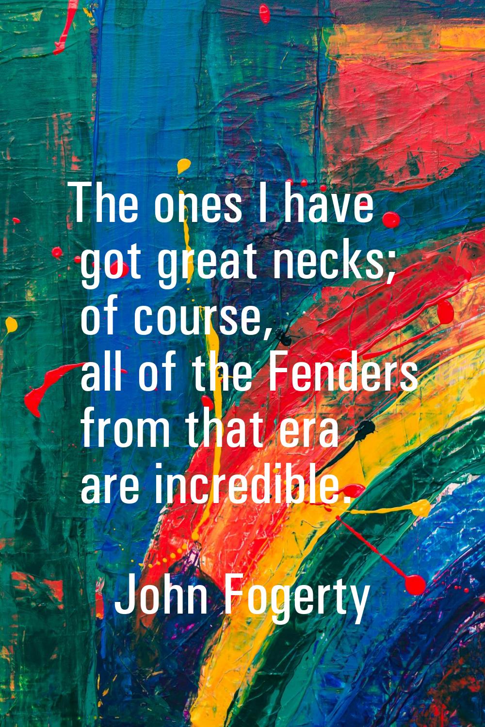 The ones I have got great necks; of course, all of the Fenders from that era are incredible.