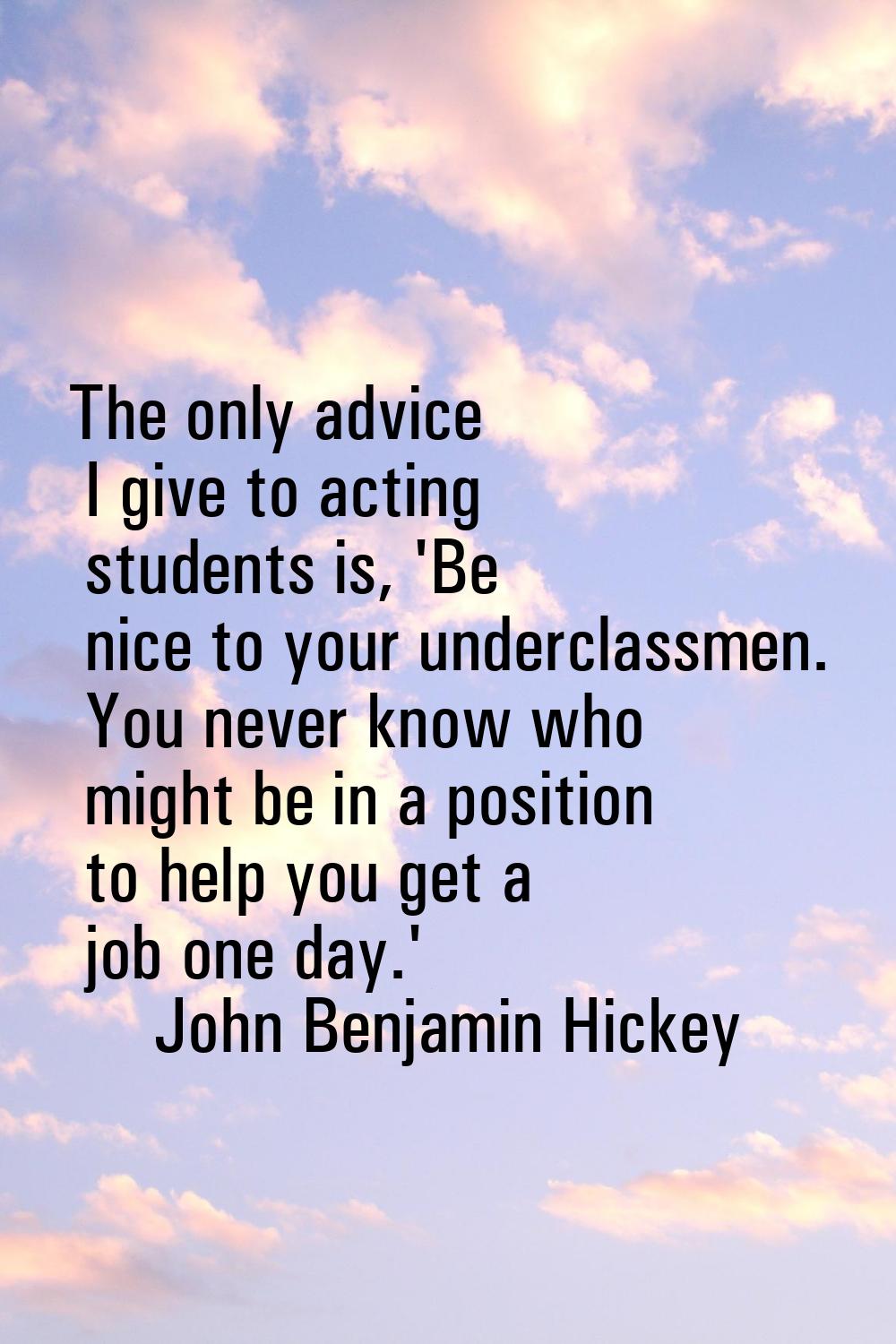 The only advice I give to acting students is, 'Be nice to your underclassmen. You never know who mi