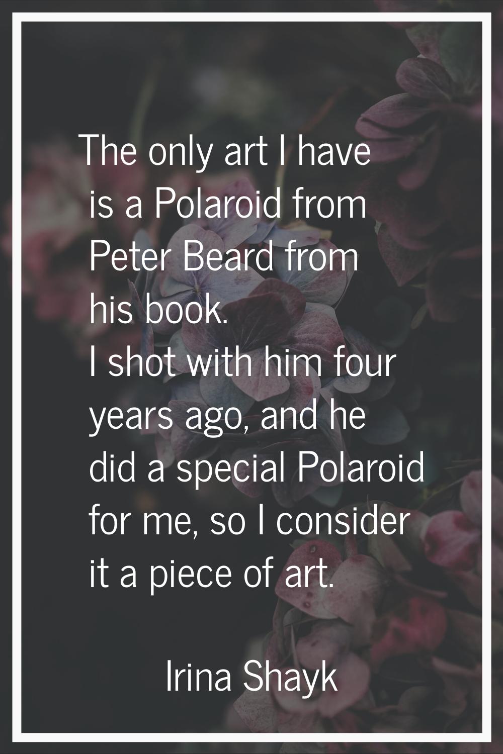 The only art I have is a Polaroid from Peter Beard from his book. I shot with him four years ago, a