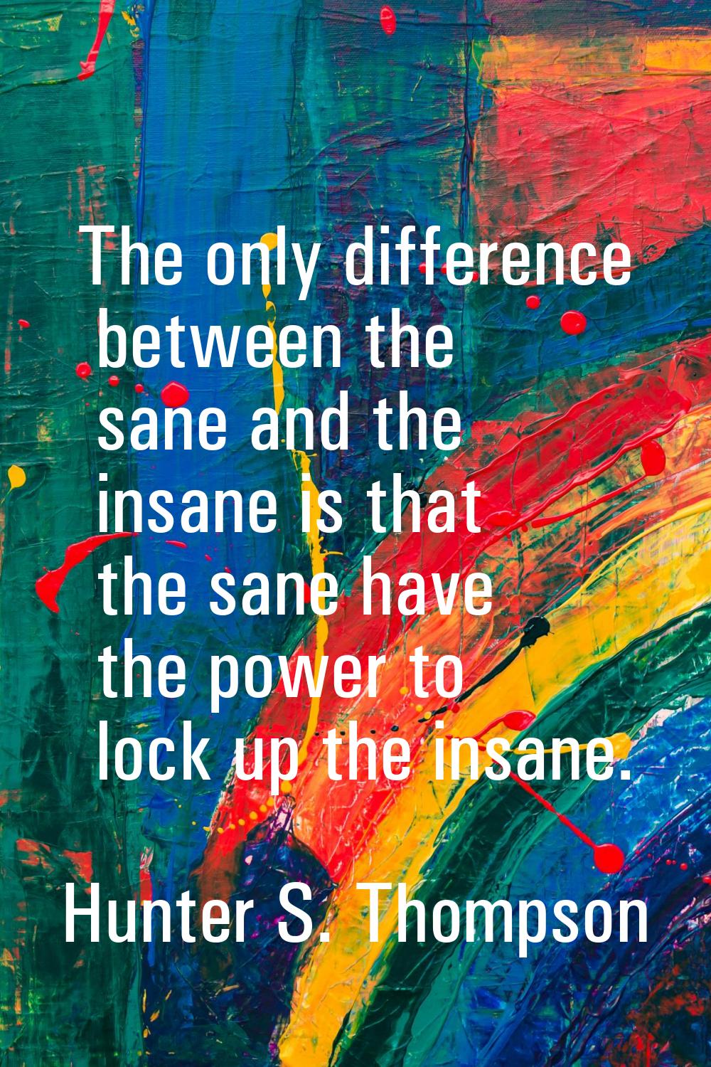 The only difference between the sane and the insane is that the sane have the power to lock up the 