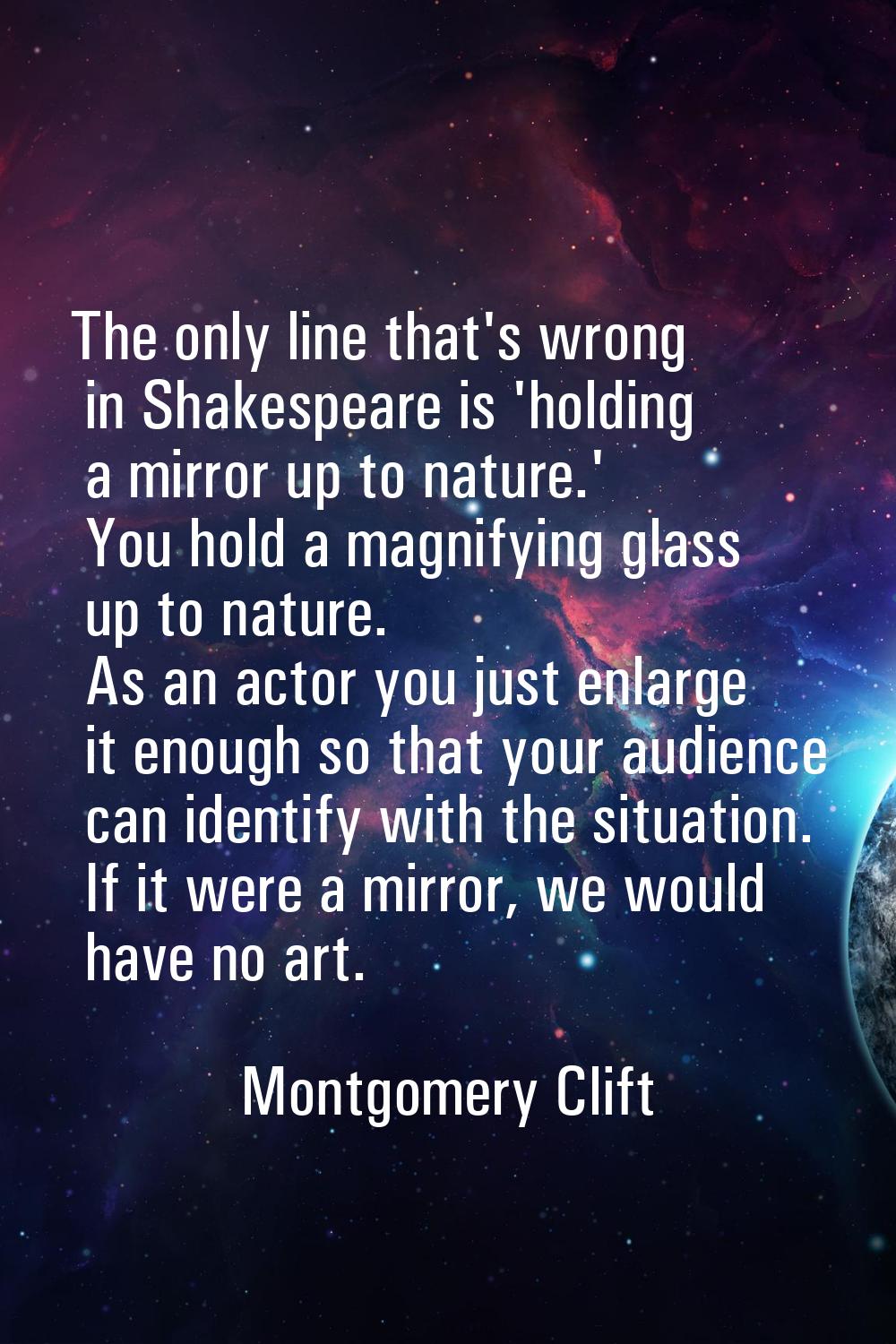 The only line that's wrong in Shakespeare is 'holding a mirror up to nature.' You hold a magnifying