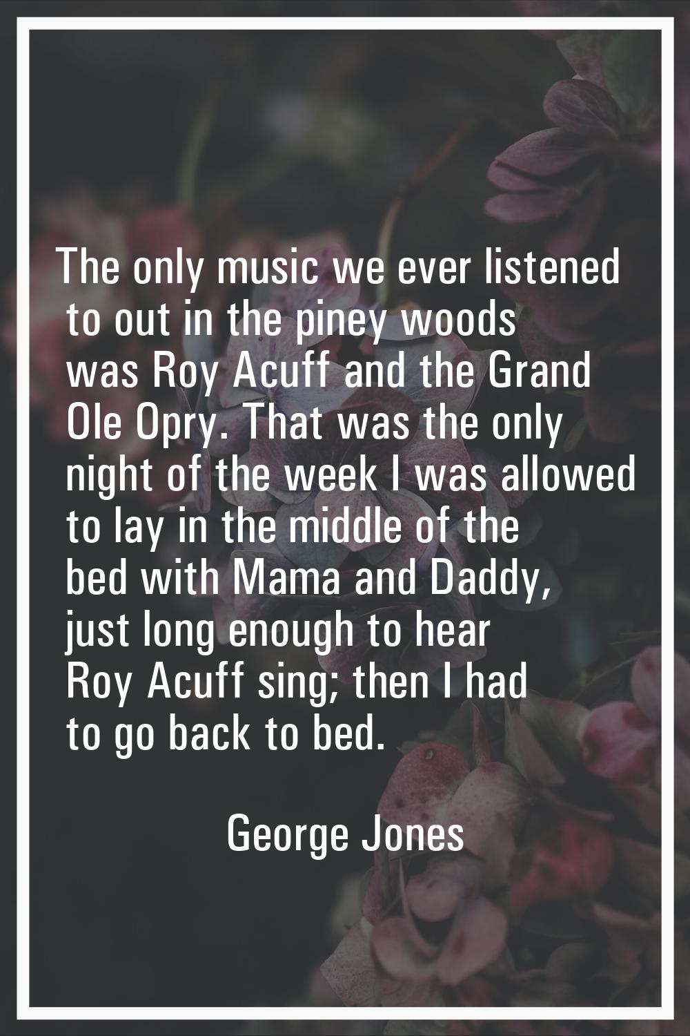 The only music we ever listened to out in the piney woods was Roy Acuff and the Grand Ole Opry. Tha