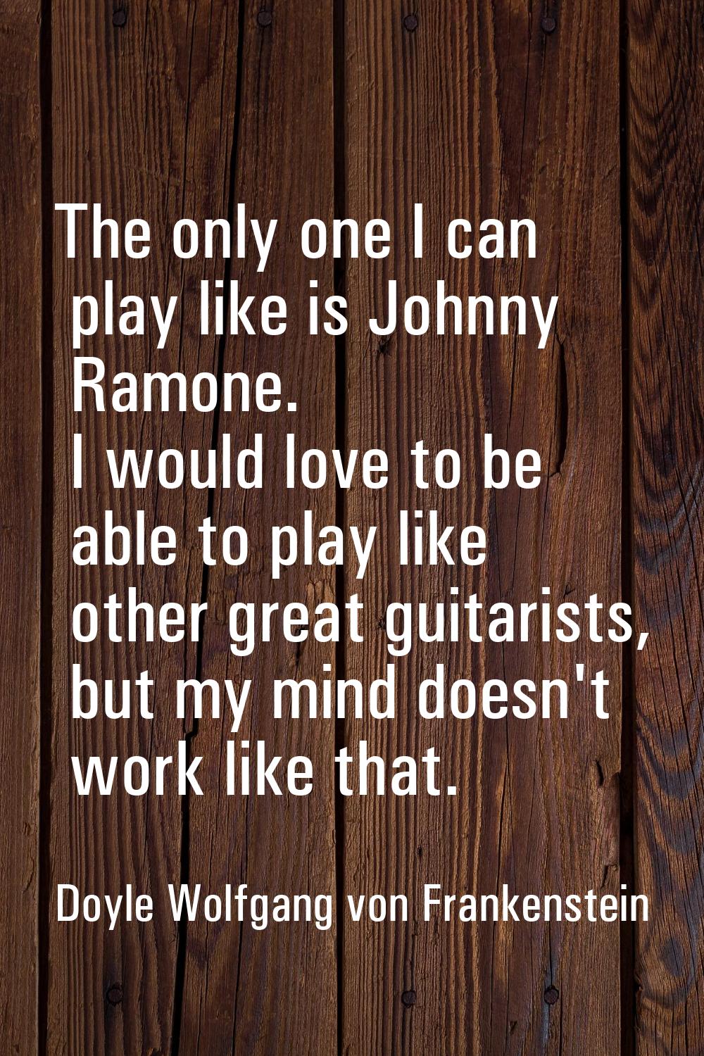 The only one I can play like is Johnny Ramone. I would love to be able to play like other great gui