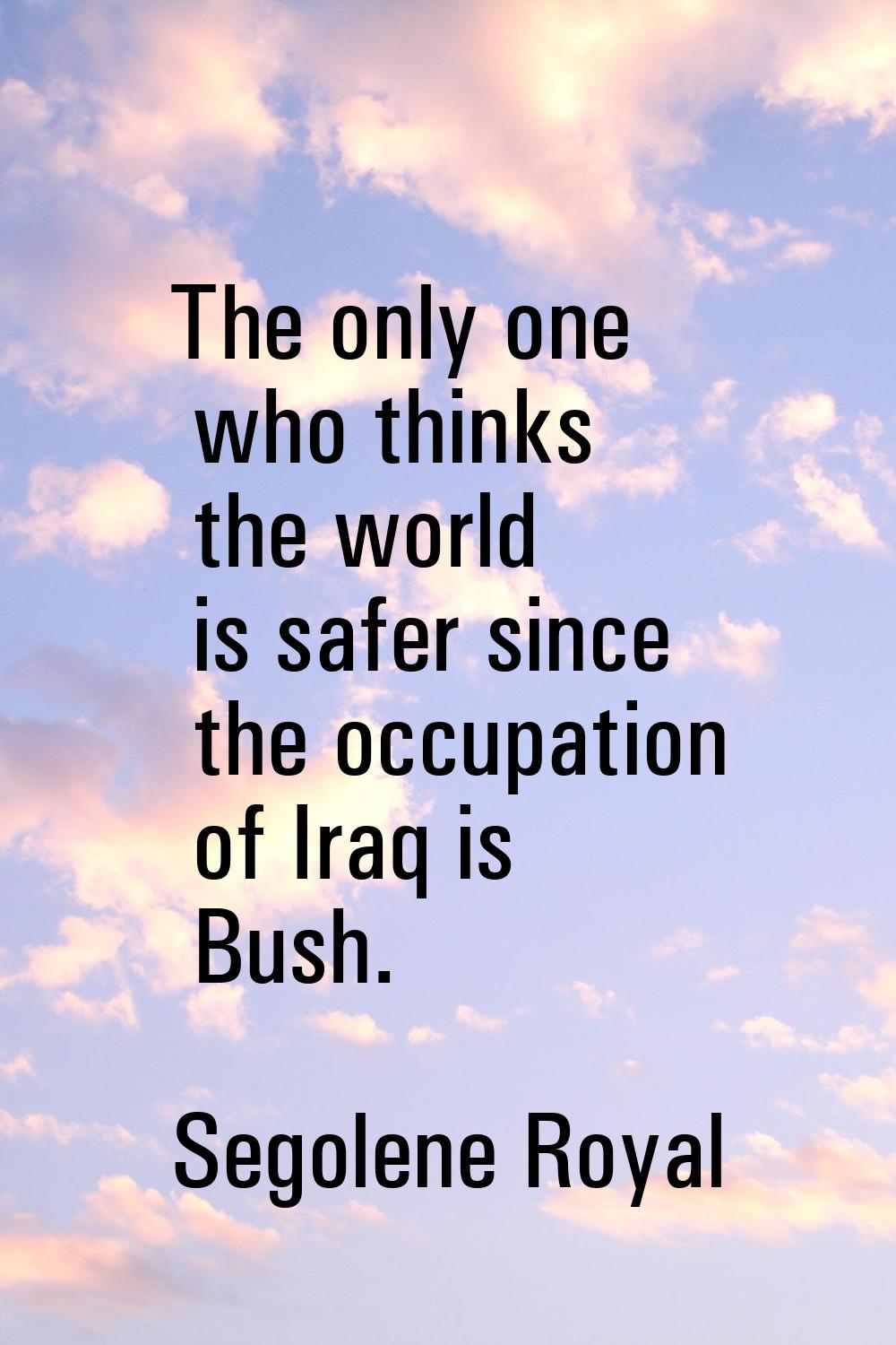 The only one who thinks the world is safer since the occupation of Iraq is Bush.