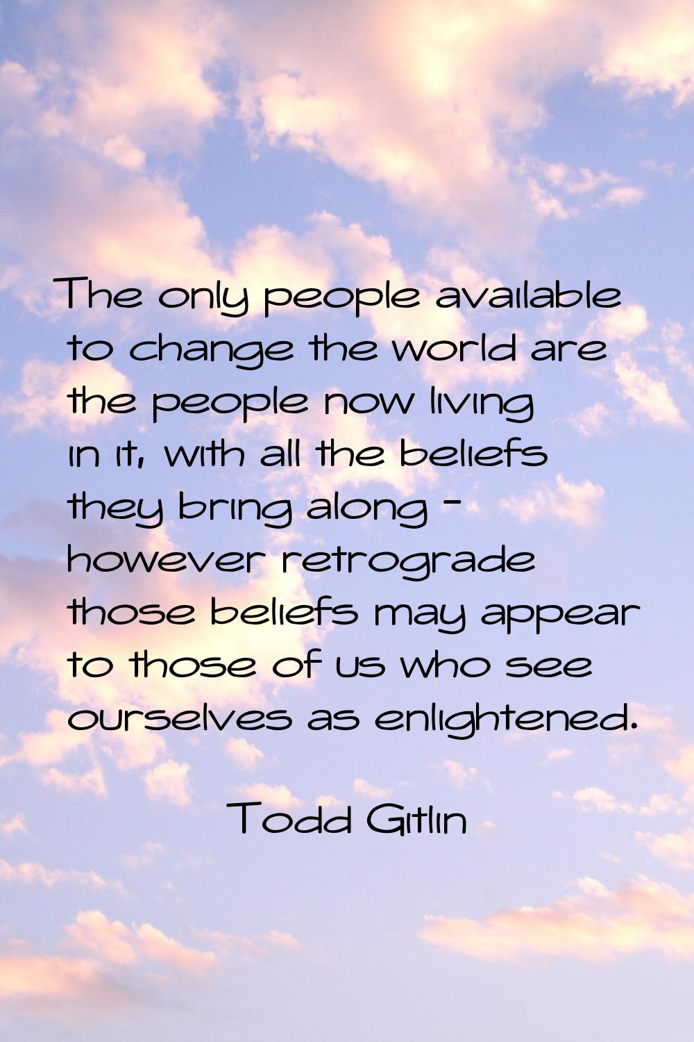 The only people available to change the world are the people now living in it, with all the beliefs