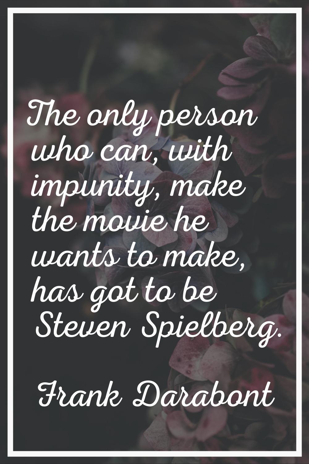 The only person who can, with impunity, make the movie he wants to make, has got to be Steven Spiel