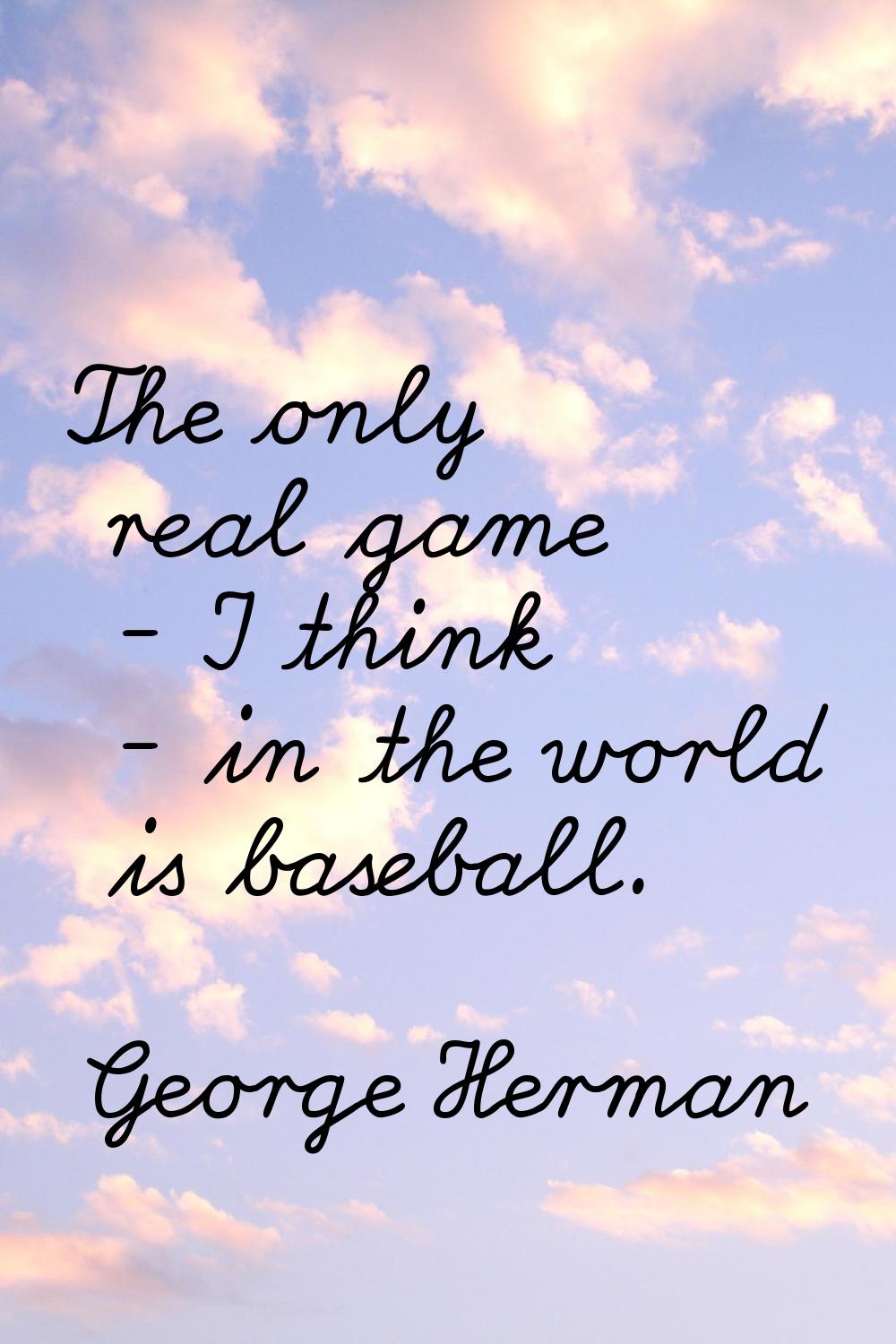 The only real game - I think - in the world is baseball.
