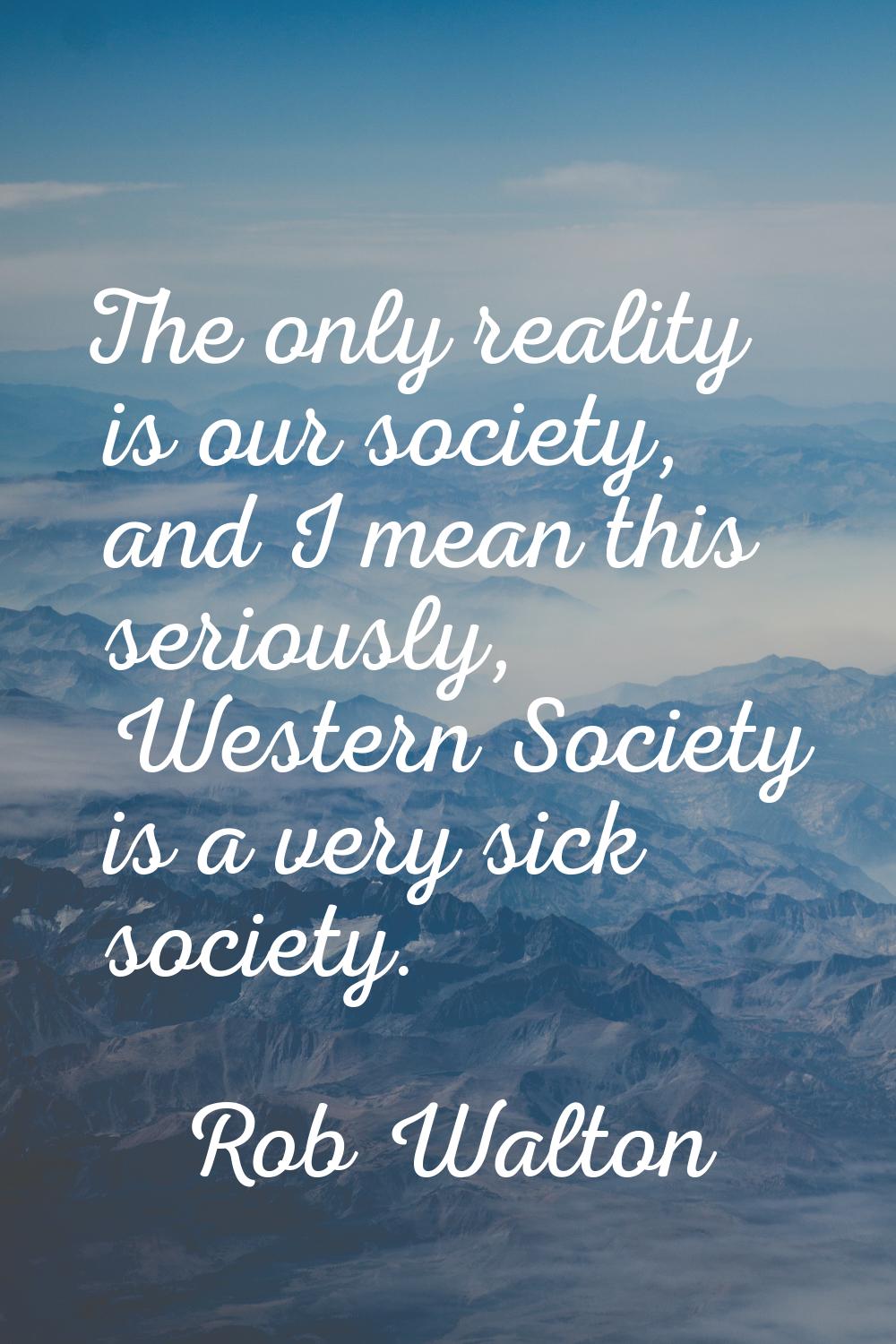 The only reality is our society, and I mean this seriously, Western Society is a very sick society.