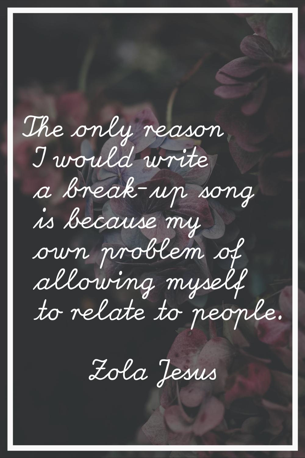 The only reason I would write a break-up song is because my own problem of allowing myself to relat