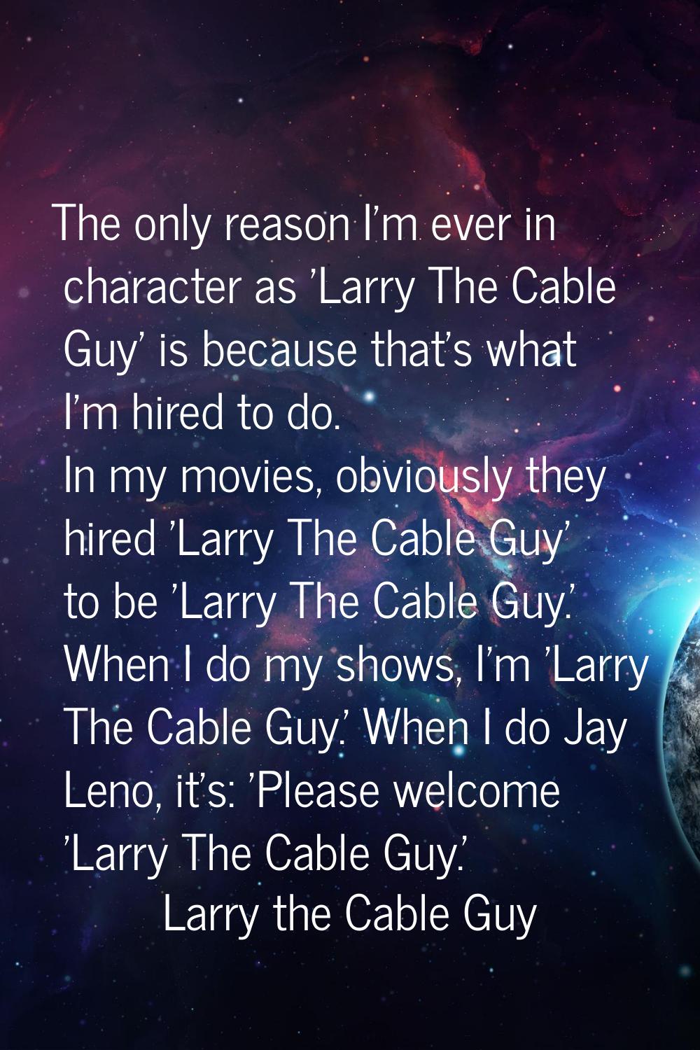 The only reason I'm ever in character as 'Larry The Cable Guy' is because that's what I'm hired to 