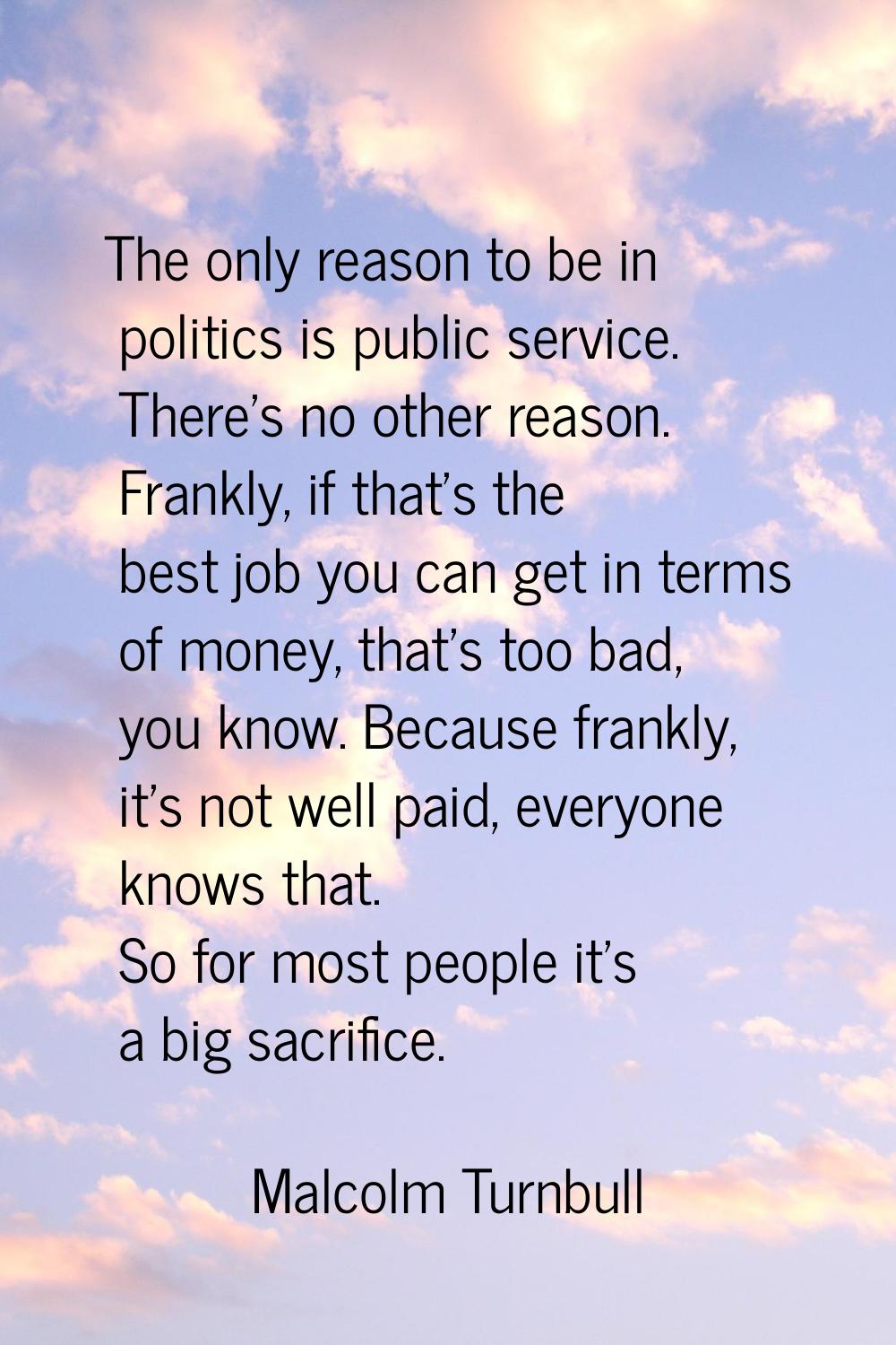 The only reason to be in politics is public service. There's no other reason. Frankly, if that's th
